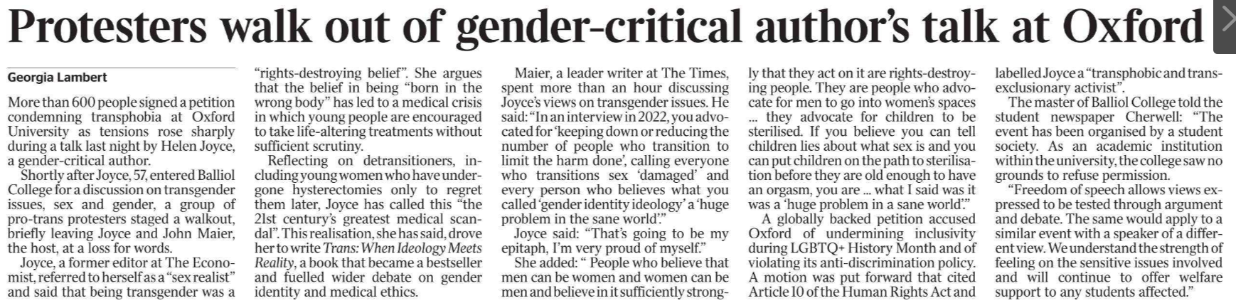 Protesters walk out of gender-critical author’s talk at Oxford Georgia Lambert More than 600 people signed a petition condemning transphobia at Oxford University as tensions rose sharply during a talk last night by Helen Joyce, a gender-critical author.  Shortly after Joyce, 57, entered Balliol College for a discussion on transgender issues, sex and gender, a group of pro-trans protesters staged a walkout, briefly leaving Joyce and John Maier, the host, at a loss for words.  Joyce, a former editor at The Economist, referred to herself as a “sex realist” and said that being transgender was a “rights-destroying belief”. She argues that the belief in being “born in the wrong body” has led to a medical crisis in which young people are encouraged to take life-altering treatments without sufficient scrutiny.  Reflecting on detransitioners, including young women who have undergone hysterectomies only to regret them later, Joyce has called this “the 21st century’s greatest medical scandal”. This realisation, she has said, drove her to write Trans: When Ideology Meets Reality, a book that became a bestseller and fuelled wider debate on gender identity and medical ethics.  Maier, a leader writer at The Times, spent more than an hour discussing Joyce’s views on transgender issues. He said: “In an interview in 2022, you advocated for ‘keeping down or reducing the number of people who transition to limit the harm done’, calling everyone who transitions sex ‘damaged’ and every person who believes what you called ‘gender identity ideology’ a ‘huge problem in the sane world’.”  Joyce said: “That’s going to be my epitaph, I’m very proud of myself.”  She added: “ People who believe that men can be women and women can be men and believe in it sufficiently strongly that they act on it are rights-destroying people. They are people who advocate for men to go into women’s spaces … they advocate for children to be sterilised. If you believe you can tell children lies about what sex is and you can put children on the path to sterilisation before they are old enough to have an orgasm, you are ... what I said was it was a ‘huge problem in a sane world’.”  A globally backed petition accused Oxford of undermining inclusivity during LGBTQ+ History Month and of violating its anti-discrimination policy. A motion was put forward that cited Article 10 of the Human Rights Act and labelled Joyce a “transphobic and trans-exclusionary activist”.  The master of Balliol College told the student newspaper Cherwell: “The event has been organised by a student society. As an academic institution within the university, the college saw no grounds to refuse permission.  “Freedom of speech allows views expressed to be tested through argument and debate. The same would apply to a similar event with a speaker of a different view. We understand the strength of feeling on the sensitive issues involved and will continue to offer welfare support to any students affected.”
