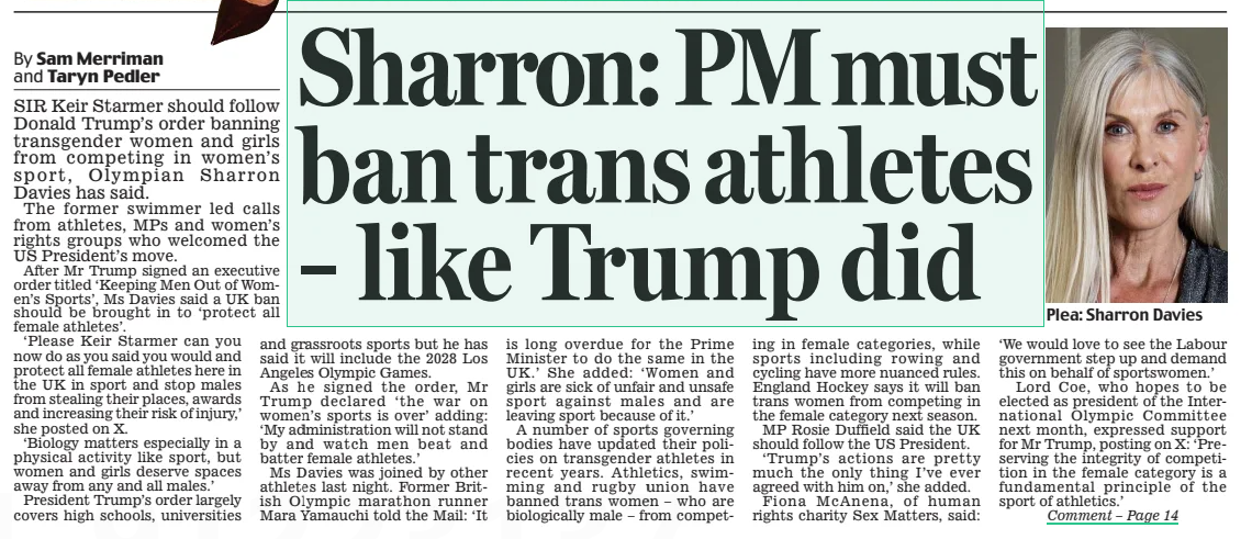 Sharron: PM must ban trans athletes – like Trump did Daily Mail7 Feb 2025By Sam Merriman and Taryn Pedler SIR Keir Starmer should follow Donald Trump’s order banning transgender women and girls from competing in women’s sport, Olympian Sharron Davies has said. The former swimmer led calls from athletes, MPs and women’s rights groups who welcomed the US President’s move. After Mr Trump signed an executive order titled ‘Keeping Men Out of Women’s Sports’, Ms Davies said a UK ban should be brought in to ‘protect all female athletes’. ‘Please Keir Starmer can you now do as you said you would and protect all female athletes here in the UK in sport and stop males from stealing their places, awards and increasing their risk of injury,’ she posted on X. ‘Biology matters especially in a physical activity like sport, but women and girls deserve spaces away from any and all males.’ President Trump’s order largely covers high schools, universities and grassroots sports but he has said it will include the 2028 Los Angeles Olympic Games. As he signed the order, Mr Trump declared ‘the war on women’s sports is over’ adding: ‘My administration will not stand by and watch men beat and batter female athletes.’ Ms Davies was joined by other athletes last night. Former British Olympic marathon runner Mara Yamauchi told the Mail: ‘It is long overdue for the Prime Minister to do the same in the UK.’ She added: ‘Women and girls are sick of unfair and unsafe sport against males and are leaving sport because of it.’ A number of sports governing bodies have updated their policies on transgender athletes in recent years. Athletics, swimming and rugby union have banned trans women – who are biologically male – from competing in female categories, while sports including rowing and cycling have more nuanced rules. England Hockey says it will ban trans women from competing in the female category next season. MP Rosie Duffield said the UK should follow the US President. ‘Trump’s actions are pretty much the only thing I’ve ever agreed with him on,’ she added. Fiona McAnena, of human rights charity Sex Matters, said: ‘We would love to see the Labour government step up and demand this on behalf of sportswomen.’ Lord Coe, who hopes to be elected as president of the International Olympic Committee next month, expressed support for Mr Trump, posting on X: ‘Preserving the integrity of competition in the female category is a fundamental principle of the sport of athletics.’ Article Name:Sharron: PM must ban trans athletes – like Trump did Publication:Daily Mail Author:By Sam Merriman and Taryn Pedler Start Page:21 End Page:21