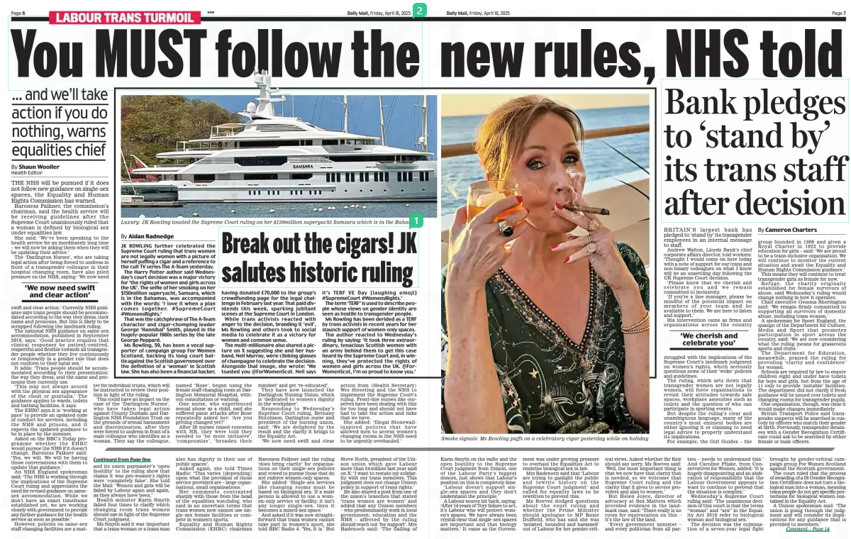 You MUST follow the new rules, NHS told ... and we’ll take action if you do nothing, warns equalities chief Daily Mail18 Apr 2025By Shaun Wooller Health Editor THE NHS will be pursued if it does not follow new guidance on single-sex spaces, the Equality and Human Rights Commission has warned. Baroness Falkner, the commission’s chairman, said the health service will be receiving guidelines after the Supreme Court unanimously ruled that a woman is defined by biological sex under equalities law. She said: ‘We’ve been speaking to the health service for an inordinately long time – we will now be asking them when they will be updating their advice.’ The ‘Darlington Nurses’, who are taking legal action after being forced to undress in front of a transgender colleague in their hospital changing room, have also piled pressure on the NHS, saying: ‘We now need ‘We now need swift and clear action’ swift and clear action.’ Currently NHS guidance says trans people should be accommodated according to the way they dress, their name and pronouns. But this is likely to be scrapped following the landmark ruling. The national NHS guidance on same-sex accommodation, published in September 2019, says: ‘Good practice requires that clinical responses be patient-centred, respectful and flexible towards all transgender people whether they live continuously or temporarily in a gender role that does not conform to their natal sex.’ It adds: ‘Trans people should be accommodated according to their presentation: the way they dress, and the name and pronouns they currently use. ‘This may not always accord with the physical sex appearance of the chest or genitalia.’ The guidance applies to wards, toilets and bathing facilities, it says. The EHRC says it is ‘working at pace’ to provide an updated code of conduct for services, including the NHS and prisons, and it expects the updated guidance to be in place by the summer. Asked on the BBC’s Today programme whether the EHRC would pursue the NHS if it doesn’t change, Baroness Falkner said: ‘Yes, we will. We will be having those conversations with them to update that guidance.’ An NHS England spokesman said: ‘The NHS is working through the implications of the Supreme Court ruling and appreciates the need for revised guidance on samesex accommodation. While we don’t have an exact timeframe established yet, we are working closely with government to provide any further guidance for the health service as soon as possible.’ However, policies on same-sex staff changing facilities are a matter for individual trusts, which will be instructed to review their position in light of the ruling. This could have an impact on the case of the ‘Darlington Nurses’, who have taken legal action against County Durham and Darlington NHS Foundation Trust on the grounds of sexual harassment and discrimination, after they were forced to undress in front of a male colleague who identifies as a woman. They say the colleague, named ‘Rose’, began using the female staff changing room at Darlington Memorial Hospital, without consultation or warning. One nurse, who experienced sexual abuse as a child, said she suffered panic attacks after Rose repeatedly asked her: ‘Are you getting changed yet?’ After 26 nurses raised concerns with HR, they were told they needed to ‘be more inclusive’, ‘compromise’, ‘broaden their mindset’ and get ‘re-educated’. They have now launched the Darlington Nursing Union, which is ‘dedicated to women’s dignity in the workplace’. Responding to Wednesday’s Supreme Court ruling, Bethany Hutchison, Darlington nurse and president of the nursing union, said: ‘We are delighted by the result and the clarity it brings to the Equality Act. ‘We now need swift and clear action from (Health Secretary) Wes Streeting and the NHS to implement the Supreme Court’s ruling. Front-line nurses like ourselves have been dealing with this for too long and should not have had to take the action and risks that we have. She added: ‘Illegal Stonewall-inspired policies that have allowed men to access women’s changing rooms in the NHS need to be urgently overhauled.’ Article Name:You MUST follow the new rules, NHS told Publication:Daily Mail Author:By Shaun Wooller Health Editor Start Page:6 End Page:6