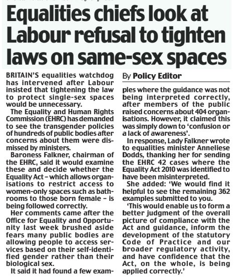 Equalities chiefs look at Labour refusal to tighten laws on same-sex spaces Daily Mail26 Dec 2024By Policy Editor BRITAIN’S equalities watchdog has intervened after Labour insisted that tightening the law to protect single-sex spaces would be unnecessary.  The Equality and Human Rights Commission (EHRC) has demanded to see the transgender policies of hundreds of public bodies after concerns about them were dismissed by ministers.  Baroness Falkner, chairman of the EHRC, said it would examine these and decide whether the Equality Act – which allows organisations to restrict access to women-only spaces such as bathrooms to those born female – is being followed correctly.  Her comments came after the Office for Equality and Opportunity last week brushed aside fears many public bodies are allowing people to access services based on their self-identified gender rather than their biological sex.  It said it had found a few examples where the guidance was not being interpreted correctly, after members of the public raised concerns about 404 organisations. However, it claimed this was simply down to ‘confusion or a lack of awareness’.  In response, Lady Falkner wrote to equalities minister Anneliese Dodds, thanking her for sending the EHRC 42 cases where the Equality Act 2010 was identified to have been misinterpreted.  She added: ‘We would find it helpful to see the remaining 362 examples submitted to you.  ‘This would enable us to form a better judgment of the overall picture of compliance with the Act and guidance, inform the development of the statutory Code of Practice and our broader regulatory activity, and have confidence that the Act, on the whole, is being applied correctly.’