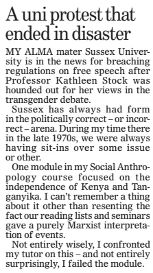 MY ALMA mater Sussex University is in the news for breaching regulations on free speech after Professor Kathleen Stock was hounded out for her views in the transgender debate. Sussex has always had form in the politically correct – or incorrect – arena. During my time there in the late 1970s, we were always having sit-ins over some issue or other. One module in my Social Anthropology course focused on the independence of Kenya and Tanganyika. I can’t remember a thing about it other than resenting the fact our reading lists and seminars gave a purely Marxist interpretation of events. Not entirely wisely, I confronted my tutor on this – and not entirely surprisingly, I failed the module.