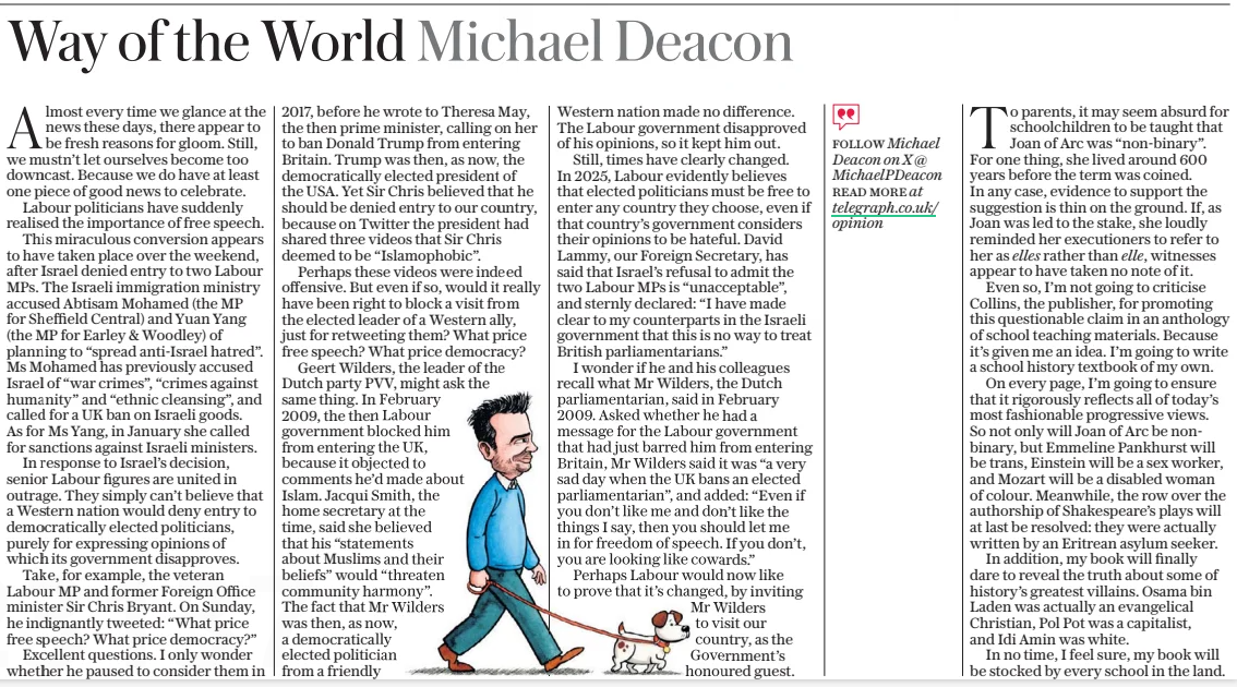 Way of the World Michael Deacon The Daily Telegraph8 Apr 2025 Almost every time we glance at the news these days, there appear to be fresh reasons for gloom. Still, we mustn’t let ourselves become too downcast. Because we do have at least one piece of good news to celebrate. Labour politicians have suddenly realised the importance of free speech. This miraculous conversion appears to have taken place over the weekend, after Israel denied entry to two Labour MPS. The Israeli immigration ministry accused Abtisam Mohamed (the MP for Sheffield Central) and Yuan Yang (the MP for Earley & Woodley) of planning to “spread anti-israel hatred”. Ms Mohamed has previously accused Israel of “war crimes”, “crimes against humanity” and “ethnic cleansing”, and called for a UK ban on Israeli goods. As for Ms Yang, in January she called for sanctions against Israeli ministers. In response to Israel’s decision, senior Labour figures are united in outrage. They simply can’t believe that a Western nation would deny entry to democratically elected politicians, purely for expressing opinions of which its government disapproves. Take, for example, the veteran Labour MP and former Foreign Office minister Sir Chris Bryant. On Sunday, he indignantly tweeted: “What price free speech? What price democracy?” Excellent questions. I only wonder whether he paused to consider them in 2017, before he wrote to Theresa May, the then prime minister, calling on her to ban Donald Trump from entering Britain. Trump was then, as now, the democratically elected president of the USA. Yet Sir Chris believed that he should be denied entry to our country, because on Twitter the president had shared three videos that Sir Chris deemed to be “Islamophobic”. Perhaps these videos were indeed offensive. But even if so, would it really have been right to block a visit from the elected leader of a Western ally, just for retweeting them? What price free speech? What price democracy? Geert Wilders, the leader of the Dutch party PVV, might ask the same thing. In February 2009, the then Labour government blocked him from entering the UK, because it objected to comments he’d made about Islam. Jacqui Smith, the home secretary at the time, said she believed that his “statements about Muslims and their beliefs” would “threaten community harmony”. The fact that Mr Wilders was then, as now, a democratically elected politician from a friendly Western nation made no difference. The Labour government disapproved of his opinions, so it kept him out. Still, times have clearly changed. In 2025, Labour evidently believes that elected politicians must be free to enter any country they choose, even if that country’s government considers their opinions to be hateful. David Lammy, our Foreign Secretary, has said that Israel’s refusal to admit the two Labour MPS is “unacceptable”, and sternly declared: “I have made clear to my counterparts in the Israeli government that this is no way to treat British parliamentarians.” I wonder if he and his colleagues recall what Mr Wilders, the Dutch parliamentarian, said in February 2009. Asked whether he had a message for the Labour government that had just barred him from entering Britain, Mr Wilders said it was “a very sad day when the UK bans an elected parliamentarian”, and added: “Even if you don’t like me and don’t like the things I say, then you should let me in for freedom of speech. If you don’t, you are looking like cowards.” Perhaps Labour would now like to prove that it’s changed, by inviting Mr Wilders to visit our country, as the Government’s honoured guest. To parents, it may seem absurd for schoolchildren to be taught that Joan of Arc was “non-binary”. For one thing, she lived around 600 years before the term was coined. In any case, evidence to support the suggestion is thin on the ground. If, as Joan was led to the stake, she loudly reminded her executioners to refer to her as elles rather than elle, witnesses appear to have taken no note of it. Even so, I’m not going to criticise Collins, the publisher, for promoting this questionable claim in an anthology of school teaching materials. Because it’s given me an idea. I’m going to write a school history textbook of my own. On every page, I’m going to ensure that it rigorously reflects all of today’s most fashionable progressive views. So not only will Joan of Arc be nonbinary, but Emmeline Pankhurst will be trans, Einstein will be a sex worker, and Mozart will be a disabled woman of colour. Meanwhile, the row over the authorship of Shakespeare’s plays will at last be resolved: they were actually written by an Eritrean asylum seeker. In addition, my book will finally dare to reveal the truth about some of history’s greatest villains. Osama bin Laden was actually an evangelical Christian, Pol Pot was a capitalist, and Idi Amin was white. In no time, I feel sure, my book will be stocked by every school in the land. Article Name:Way of the World Michael Deacon Publication:The Daily Telegraph Start Page:14 End Page:14