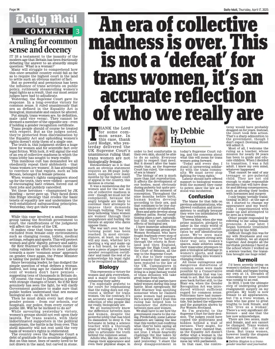 An era of collective madness is over. This is not a ‘defeat’ for trans women, it’s an accurate reflection of who we really are Daily Mail17 Apr 2025by Debbie Hayton THANK the Lord for some common sense. In this case, thank Lord Hodge, who yesterday delivered the UK Supreme Court’s unanimous ruling that trans women are not biologically female. Extraordinary as it is that such an obvious statement requires an 88-page judgment, compiled over many months by the highest court of appeal in the country, this decision is crucial. It was a momentous day for women and for the law. An era of collective madness is over – though we must not be complacent, because the angry brigade are likely to continue their attempts to impose their demands through bullying. They will keep bellowing ‘trans women are women’ through their megaphones and hurling vile threats at anyone who dares oppose them. The war isn’t over, but the turning point has been reached. In most circumstances, at least, no longer will any man, whether he’s sporting a wig and make-up or a full beard, be able to wave a piece of paper headed ‘gender recognition certificate’ and insist the rest of us acknowledge his legal right to be recognised as female. Biology This represents a victory for women and girls everywhere, and a major step towards enhancing their safety. I’m especially grateful to the court for emphasising that the ruling does not represent a ‘defeat’ for trans women. On the contrary, it’s an accurate and reassuring reflection of who people like me really, biologically are. We all instinctively know the difference between men and women, despite the powerful lobby that has tried its damndest to deny it. I’m fortunate in being a science teacher with a thorough grasp of biology, so I’m well able to articulate the truth behind the common sense. Adults who, like me, need to change their appearance and even their physical shape, in order to feel comfortable in their own skin, should be able to do so safely. Everyone ought to respect that need. But it doesn’t alter the basic reality that, as the Supreme Court has ruled, ‘the concept of sex is binary’. The biology of sex is much more than just reproduction. It affects the development of our bodies, most obviously during puberty but quite profoundly from the moment of conception. Throughout the nine months before birth, human bodies develop according to their sex, and that continues to be true during each minute of childhood. Boys and girls develop along different paths. Social conditioning plays a part, naturally, but that only modifies the effects of biological sex. I have immense admiration for the campaign group For Women Scotland, who have fought fearlessly every step of the way. They’ve battled through the courts in Scotland and then England, through the High Court and the Court of Session, all the way to the Supreme Court. It’s due to their courage and tenacity that sanity has been restored to the law of the UK. Campaigners in other countries that are still living in a legal fantasy world of trans delusion will take great hope from this. Politicians of all parties have failed women during this long battle. Most egregiously, Sir Keir Starmer was spouting nonsense when he claimed some women had penises. He’s a lawyer, and I trust this ruling has helped him to remember the difference between men and women. We shall have to see how the government reacts to the ruling. Predictably, some Labour ministers are taking the line that this verdict just confirms what they’ve been saying all along – which is, of course, not true. I whole-heartedly challenge the line taken by MP Nadia Whittome who said yesterday: ‘I share the deep disappointment in today’s Supreme Court ruling, and the concerns about what this will mean for trans women going forward. ‘Today and every day, I stand in unwavering solidarity with the trans community. We must never stop fighting for trans rights.’ Labour should have offered support to biological women from the moment they came to power, since the law as it stood was incoherent. Confusion The blame for that falls on previous administrations, who allowed confusion and inconsistency to multiply because they were too intimidated by the trans lobbyists. Theresa May, when she was prime minister, pledged to usher in the crazy world of gender recognition certificates by self identification alone. We’ve seen male domestic abusers strong-arm their way into women’s spaces, male athletes using their masculine physiques to gain a biological advantage in women’s sports, and male voyeurs sidling into women’s changing rooms. All these outrageous and dangerous distortions of common sense were made possible by a Conservative administration that was too weak to act. But the scandal goes back further still, to the Blair era, when the Gender Recognition Act was introduced without sufficient regard for common sense. Politicians have had numerous opportunities to turn the tide, but lacked the willpower and the gumption shown by For Women Scotland. So I’m grateful to the Supreme Court for their decision. The judges could have copied the politicians and hidden behind a wall of excuses. They might, for instance, have claimed that, as the Equality Act doesn’t define what a woman is, the responsibility to clear up this mess lay with parliament. In that case, the controversy would have probably dragged on for years. Instead, the court took firm action. That’s a sharp admonition to the government, though I don’t expect Downing Street will admit it. Most of all, I welcome the ruling as a teacher, whose mission for nearly 30 years has been to guide and educate children. When I decided to transition, I was a full adult. I knew my own mind, whatever happened. That cannot be said of any teenager or pre-pubertal child. They are not old enough to make responsible decisions that will have drastic and lifelong consequences, such as altering their bodies with hormones and surgery. I only began ‘socially transitioning’ in 2012 – at the age of 44. I started to change my appearance and my wardrobe. I experimented with make-up and attempted to be seen as a woman. Other people responded by referring to me using female pronouns. A year later, I began hormone treatment provided by the NHS. Difficult though this was for my wife Stephanie and our three children, we all stayed together. And despite all the inevitable problems I faced at the school where I worked as a science teacher, the transition brought me huge relief. Turmoil I’d been secretly trying on women’s clothes since I was a small child, and began buying my own at 14. Decades of concealing my inner turmoil was coming to an end. In 2016, I took the ultimate step of undergoing gender realignment surgery on my genitals. My body is now female to all appearances, but I’m a trans woman, a man who has gone to great lengths to look female, and who ‘lives as a woman’. There’s a very significant difference – and one that the law now acknowledges. There are two sexes, male and female, and sex cannot be changed. Trans women certainly exist – I’m one of them. But trans women, however loudly the slogans blare, are not women. n Debbie Hayton is a transgender teacher and journalist. Article Name:An era of collective madness is over. This is not a ‘defeat’ for trans women, it’s an accurate reflection of who we really are Publication:Daily Mail Author:by Debbie Hayton Start Page:14 End Page:14