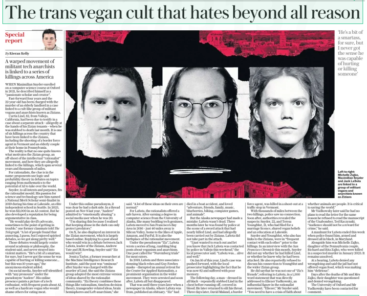 The trans vegan cult that hates beyond all reason A warped movement of militant tech anarchists is linked to a series of killings across America The Daily Telegraph - Saturday1 Mar 2025By Kieran Kelly Left to right: Michelle Zajko, Maximilian Snyder and Jack LaSota are linked to a group of militant vegans and anarchists known as Zizians WHEN Maximilian Snyder enrolled on a computer science course at Oxford in 2021, he described himself as a “passionate scholar and creator”. Fast-forward four years and the 22-year-old has been charged with the murder of an elderly landlord in a case linked to a cult-like group of militant vegans and anarchists known as Zizians. Curtis Lind, 82, from Vallejo, California, had been due to testify in a case about a separate attack – allegedly at the hands of his Zizian tenants – when he was stabbed to death last month. It is one of six killings across the country that have been linked to the Zizians, including the shooting of a border force agent in Vermont and an elderly couple at their home in Pennsylvania. The reality is that no one quite knows what motivates the Zizian group, an off-shoot of the intellectual “rationalist” movement, and how they are allegedly linked to the killings, which span several years and thousands of miles. For rationalists, the clue is in the name: proponents use logic and probability theory in debates on topics ranging from mathematics to the potential of AI to take over the world. Snyder, to all intents and purposes, fits the rationalist mould. His passion for science and technology saw him named a National Merit Scholar semi-finalist in 2019 during his time at Lakeside, an elite independent school in Seattle. In 2023, he won $11,000 in an AI contest. But he also developed a reputation for being argumentative in class. “He would play devil’s advocate, sometimes to the point of getting in trouble,” one former classmate told The Telegraph. “A lot of people found that annoying, I guess, but I enjoyed spirited debates, so we got along pretty well.” Those debates would largely centre around academia or philosophy, the student said, and never strayed into violent matters. “He’s a bit of a smartass, for sure, but I never got the sense he was capable of hurting or killing someone... but this was 10 years ago,” the anonymous student added. On social media, Snyder self-identified with “any pronouns” under the pseudonym “Audere”. His online presence paints a picture of a tech enthusiast, with frequent posts about AI, as well as a hardcore vegan who would shame others for eating meat. Under this online pseudonym, it was clear he had a dark side. In a thread posted on Nov 8 last year, “Audere” admitted to “emotionally abusing” a social media user when he was 20. “I’m sharing this because I realised that keeping abuse in the dark can only protect predators.” On X, he also displayed an interest in the Zizian movement, which is largely based online. Replying to a post about who would win in a debate between Jack LaSota, leader of the Zizians, Andrew Tate and JK Rowling, Snyder said “Ziz would win”. Jessica Taylor, a former researcher at the Machine Intelligence Research Institute, said the post was “ominous” after Snyder was charged with the murder of Lind. She said the Zizians group adopted the most extreme version of ideas shared by the rationalist community. “Ziz theory combines these things like rationalism, timeless decision theory, transgender-related ideas, brain hemispheres and Left-anarchism,” she said. “A lot of these ideas on their own are normal.” For LaSota, the rationalists offered a safe haven. After earning a degree in computer science from the University of Alaska, like many budding tech geniuses, LaSota moved to San Francisco’s Bay Area in 2016 – just 40 miles away is Silicon Valley, home to the likes of Apple, Amazon, and PayPal. It is also the birthplace of the rationalist movement. Under the pseudonym “Ziz”, LaSota wrote a series of long, rambling blog posts about veganism and anarchism. One post called for “Nuremberg trials” for meat eaters. In 2019, LaSota and three associates – donning black robes and Guy Fawkes masks – disrupted an annual retreat for the Centre for Applied Rationalists, a prominent organisation in the wider movement. They were arrested and soon after, LaSota all but disappeared. That was until three years later when a newspaper in Alaska, where LaSota was from, published an obituary. “Ziz” had force agent, was killed in a shoot-out at a traffic stop in Vermont. With thousands of miles between the two killings, police saw no connection. Soon after, authorities revealed the suspects: Snyder, 22, and Teresa Youngblut, 21, who had filed for a marriage licence, shared vegan beliefs and an education at Lakeside. Snyder and Youngblut, who also has links to the Zizians, were in “frequent contact with each other” prior to the killings. In an interview with the San Francisco Chronicle this month, Snyder did not say whether he had killed Lind, or whether he knew why he had been attacked. He also reportedly refused to discuss his connection to Youngblut and the wider Zizian group. He did saythat he was not one of “Ziz’s friends”, referring to LaSota, in a 1,500 word statement that was directly addressed to Eliezer Yudkowsky, an influential figure in the rationalist movement. “Eliezer,” Mr Snyder said. “You need to have a crisis of faith about whether animals are people. It is critical to saving the world.” Mr Yudkowsky later said he had no plans to read the letter for the same reason he refused to read the manuscript of the Unabomber, Ted Kaczynski. “Audience should not be a reward for crime,” he said. A manhunt for LaSota ended this week when police found him, armed and dressed all in black, in Maryland. Alongside him was Michelle Zajko, daughter of the Pennsylvania couple, Richard and Rita Zajko, who were killed in a suspected murder in January 2023. It remains unsolved. At a hearing, LaSota denied any wrongdoing and said the jail had not offered vegan food, which was making him “delirious”. Days after the deaths of Mr and Mrs Zajko, their daughter was questioned and denied wrongdoing. The University of Oxford and Mr Yudkowsky have been contacted for comment. ‘He’s a bit of a smartass, for sure, but I never got the sense he was capable of hurting or killing someone’ Article Name:The trans vegan cult that hates beyond all reason Publication:The Daily Telegraph - Saturday Author:By Kieran Kelly Start Page:12 End Page:12