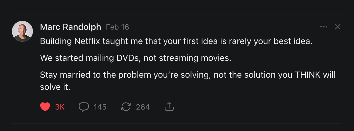 Building Netflix taught me that your first idea is rarely your best idea. We started mailing DVDs, not streaming movies. Stay married to the problem you’re solving, not the solution you THINK will solve it.