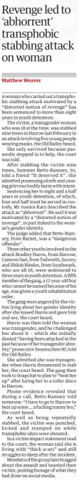 Revenge led to ‘abhorrent’ transphobic stabbing attack on woman The Guardian17 Jan 2025Matthew Weaver A woman who carried out a transphobic stabbing attack motivated by a “distorted notion of revenge” has been sentenced to more than eight years in youth detention.  The victim, a transgender woman who was 18 at the time, was stabbed nine times in Harrow last February in an attack involving five young people wearing masks, the Old Bailey heard.  She only survived because passersby stepped in to help, the court was told.  After stabbing the victim nine times, Summer Betts-Ramsey, 20, told a friend “It deserved it”. She admitted possessing a knife and causing grievous bodily harm with intent.  Sentencing her to eight and a half years in youth detention, of which, four and half must be served in custody, Mr Justice Katz described the attack as “abhorrent”. He said it was motivated by a “distorted notion of revenge”, in part linked to the woman’s gender identity.  The judge added that Betts-Ramsey, from Barnet, was a “dangerous offender”.  Three other youths involved in the attack Bradley Harris, from Harrow; Camron Osei, from Tadworth, Surrey; and Shiloh Hindes, from Southwark, who are all 18, were sentenced to three years in youth detention. A fifth member of the gang, a 17-year-old boy who cannot be named because of his age, was given a youth rehabilitation order.  The gang were angered by the victim lying about her gender identity after she kissed Harris and gave him oral sex, the court heard.  Harris was then told the woman was transgender, and he challenged her about it – which she initially denied “having been attacked in the past because of her transgender identity,” prosecutor Deanna Heer KC told the Old Bailey.  She admitted she was transgender when Harris threatened to stab her, the court heard. The gang then took to Snapchat to plan to “beat her up” after luring her to a roller disco in Harrow.  Phone evidence revealed that during a call, Betts-Ramsey told someone: “I have to go to Harrow to beat up some … a fucking tranny bro,” the court heard.  As well as being repeatedly stabbed, the victim was punched, kicked and stamped on while transphobic slurs were shouted.  In a victim impact statement read to the court, the woman said she is living with “thick scars” and still struggles to sleep after the incident.  Members of the group later bragged about the assault and taunted their victim, posting footage of what they had done on social media.  Article Name:Revenge led to ‘abhorrent’ transphobic stabbing attack on woman Publication:The Guardian Author:Matthew Weaver Start Page:13 End Page:13