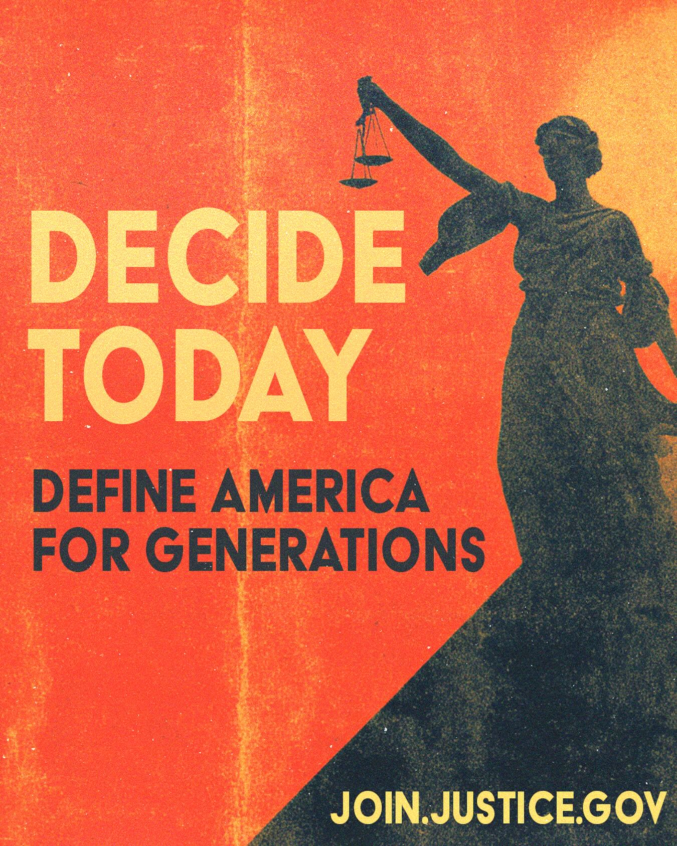 May be a graphic of text that says 'DECIDE TODAY DEFINE AMERICA FOR GENERATIONS JOIN.JUSTICE.GOV'
