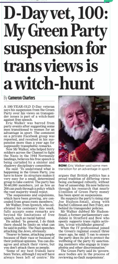 D-Dayvet, 100: My Green Party suspension for trans views is a witch-hunt The Mail on Sunday9 Feb 2025By Cameron Charters ROW: Eric Walker said some men transition for an advantage in sport A 100-YEAR-OLD D-Day veteran says his suspension from the Green Party over his views on transgender issues is part of a witch-hunt against free speech. Eric Walker was barred from party events after suggesting some men transitioned to women for an advantage in sport. The comment on a private Facebook group was reported, and resulted in his suspension more than a year ago for supposedly transphobic remarks. Now Mr Walker, who helped ferry soldiers across the Channel to fight the Nazis in the 1944 Normandy landings, believes his free speech is being curtailed by a sinister and shadowy disciplinary committee. He said: ‘To understand what is happening in the Green Party, you have to know its structure makes it very easy for a small, determined group to take control. The party has 50-60,000 members, yet as few as 200 can push through a policy which the vast majority would reject. ‘The suspensions and expulsions, which have been growing, are concealed from grass-roots members.’ Mr Walker, from Ipswich, who celebrated his centenary this week, fully accepts some remarks are beyond the limitations of free speech, such as racial hatred. He added: ‘In general, I do think there should be limits on what can be said in public. The Nazi speeches attacking the Jews, obviously. ‘Nearer to home, attacking people because of their race or because of their political opinions. You can disagree and attack their views, but you don’t attack them as people. ‘Some of my best friends have been Tories, although I myself have always been left of centre.’ He argues that British politics has a proud tradition of differing views being exchanged robustly, without fear of censorship. He now believes through his research that nearly £1million of Green Party money has been spent on suspensions. He suspects the party’s rising star Joe Hudson-Small, along with Rachel Collinson and Ben Foley, are behind its transgender policies. Mr Walker dubbed Mr Hudson-Small, a former parliamentary candidate in Stratford and Bow who openly supports trans rights activism, ‘a true witchfinder general’. When the IT professional joined the Green’s regional council three years ago, he said: ‘I ran to ensure the party does its job to protect the wellbeing of the party by sanctioning members who engage in transphobia and other discrimination.’ The Green Party said its ‘governance bodies are in the process of reviewing no-fault suspensions’. Article Name:D-Dayvet, 100: My Green Party suspension for trans views is a witch-hunt Publication:The Mail on Sunday Author:By Cameron Charters Start Page:24 End Page:24