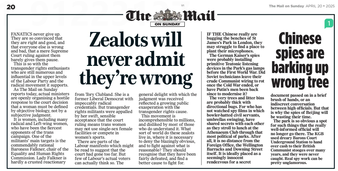 Zealots will never admit they’re wrong The Mail on Sunday20 Apr 2025 FANATICS never give up. They are so convinced that they are right and good, and that everyone else is wrong and bad, that a mere Supreme Court ruling against them barely gives them pause. This is so with the transgender rights enthusiasts who are still numerous and influential in the upper levels of the Labour Party and the radical movement it supports. As The Mail on Sunday reports today, actual ministers are openly organising a hostile response to the court decision that a woman must be defined by objective biology, not by a subjective judgment. It is women, including many radical and Left-wing women, who have been the fiercest opponents of the trans campaign. One of the militants’ main targets is the commendably rational Baroness Falkner, chair of the Equality and Human Rights Commission. Lady Falkner is hardly a crusted reactionary from Tory Clubland. She is a former Liberal Democrat with impeccably radical credentials. But transgender rights militants were appalled by her swift, sensible acceptance that the court ruling means trans women may not use single-sex female facilities or compete in women’s sports. There are parts of the Labour manifesto which might be read to suggest that the court had gone too far. But few of Labour’s actual voters can actually think so. The general delight with which the judgment was received reflected a growing public exasperation with the transgender rights cause. This movement is incomprehensible to millions, and disliked by most of those who do understand it. What sort of world do these zealots live in, where it is necessary to deny the blazingly obvious, and to fight against what is reasonable? They should recognise that they have been fairly defeated, and find a better cause to fight for. Article Name:Zealots will never admit they’re wrong Publication:The Mail on Sunday Start Page:20 End Page:20