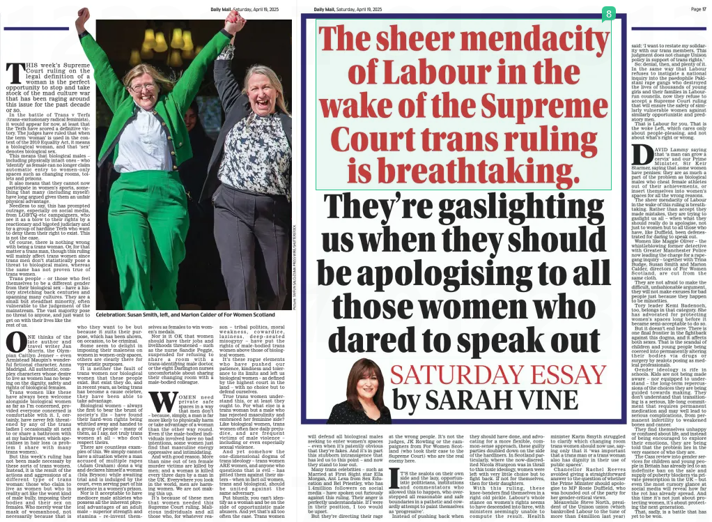 THIS week’s Supreme Court ruling on the legal definition of a woman is the perfect opportunity to stop and take stock of the mad culture war that has been raging around this issue for the past decade or so. In the battle of Trans v Terfs (trans-exclusionary radical feminists), it would appear for now, at least that the Terfs have scored a definitive victory. The judges have ruled that when the term ‘woman’ is used in the context of the 2010 Equality Act, it means a biological woman, and that ‘sex’ denotes biological sex. This means that biological males – including physically intact ones – who ‘identify’ as female can no longer claim automatic entry to women-only spaces such as changing rooms, toilets and prisons. It also means that they cannot now participate in women’s sports, something that many (including myself) have long argued gives them an unfair physical advantage. Needless to say, this has prompted outrage, especially on social media, from LGBTQ-etc campaigners, who see it as a blow to their rights by a reactionary and bigoted judiciary and by a group of hardline Terfs who want to deny them their right to exist. This is not the case. Of course, there is nothing wrong with being a trans woman. Or, for that matter a trans man, though this ruling will mainly affect trans women since trans men don’t statistically pose a threat to biological males, whereas the same has not proven true of trans women. Trans people – or those who feel themselves to be a different gender from their biological sex – have a history stretching back centuries and spanning many cultures. They are a small but steadfast minority, often vulnerable to the judgement of the mainstream. The vast majority pose no threat to anyone, and just want to get on with their lives like the rest of us. ONE thinks of the late author and travel writer Jan Morris, the Olympian Caitlyn Jenner – even Armistead Maupin’s wonderful fictional character, Anna Madrigal. All authentic, complex characters whose desire to live as women has no bearing on the dignity, safety and rights of biological females. Trans women like these have always been welcome alongside biological women as far as I’m concerned, provided everyone concerned is comfortable with it. I, certainly, have never felt threatened by any of the trans ladies I occasionally sit next to or share a bathroom with at my hairdresser, which specialises in hair loss (a problem I share with many trans women). But this week’s ruling has not been made necessary by these sorts of trans women. Instead, it is the result of the actions and aggressions of a different type of trans woman: those who claim to live as women but who in reality act like the worst kind of male bully, imposing their bodies and their sex on females. Who merely wear the mask of womanhood, not necessarily because that is who they want to be but because it suits their purpose, which has been shown, on occasion, to be criminal. Some seem to delight in imposing their maleness on women in women-only spaces, others are clearly there for voyeuristic purposes. It is neither the fault of trans women nor biological women that these people exist. But exist they do, and in recent years, as being trans has become a cause celebre, they have been able to take advantage. Biological women – always the first to bear the brunt of society’s ills – have found their hard-won rights being whittled away and handed to a group of people – many of them, as I say, not truly trans women at all – who don’t respect theirs. There are countless examples of this. We simply cannot have a situation where a man accused of multiple rapes (Adam Graham) dons a wig and declares himself a woman (Isla Bryson) while awaiting trial and is indulged by the court, even serving part of his sentence in a women’s prison. Nor is it acceptable to have mediocre male athletes who possess all the inherent physical advantages of an adult male – superior strength and stamina – re-invent themselves as females to win women’s medals. Nor is it OK that women should have their jobs and livelihoods threatened – such as the nurse Sandie Peggie, suspended for refusing to share a room with a trans-identifying male doctor, or the eight Darlington nurses uncomfortable about sharing their changing room with a male-bodied colleague. WOMEN need private safe spaces in a way that men don’t – because, simply, a man is far more likely to physically harm or take advantage of a woman than the other way round. Even if the male-bodied individuals involved have no bad intentions, some women just find that masculine energy oppressive and intimidating. And with good reason. More than nine out of ten female murder victims are killed by men; and a woman is killed every three days by a man in the UK. Everywhere you look in the world, men are harming women. We are not making this up. It’s because of these men that women needed this Supreme Court ruling. Malicious individuals and all those who, for whatever reason – tribal politics, moral weakness, cowardice, laziness, deep-seated misogyny – have put the rights of male-bodied trans women above those of biological women. It’s these rogue elements who have pushed our patience, kindness and tolerance to its limits and left us biological women – as defined by the highest court in the land – with no choice but to defend ourselves. True trans women understand this, or at least they ought to. For what else is a trans woman but a male who has rejected masculinity and embraced her feminine side? Like biological women, trans women often face daily prejudice, and are frequent victims of male violence – including or even especially sexual violence. And yet somehow the one-dimensional dogma of trans ideology – trans women ARE women, and anyone who questions that is evil – has pitted them against their sisters – when in fact all women, trans and biological, should be united against the same adversary. Put bluntly, you can’t identify as a woman and be on the side of opportunistic male abusers. And yet that’s all too often the case. Trans women will defend all biological males seeking to enter women’s spaces – even when it’s patently obvious that they’re fakes. And it’s in part this stubborn intransigence that has led us to this point – and now they stand to lose out. Many trans celebrities – such as Married at First Sight star Ella Morgan, Ant Lexa from Sex Education and Bel Priestley, who has 1.4million followers on social media – have spoken out furiously against this ruling. Their anger is perfectly understandable. If I were in their position, I too would be upset. But they’re directing their rage at the wrong people. It’s not the judges, JK Rowling or the campaigners from For Women Scotland (who took their case to the Supreme Court) who are the real enemy here. IT’S the zealots on their own side and the lazy, opportunistic politicians, institutions and commentators who allowed this to happen, who overstepped all reasonable and safe boundaries in a pathetic and cowardly attempt to paint themselves as ‘progressive’. Instead of pushing back when they should have done, and advocating for a more flexible, common-sense approach, these guilty parties doubled down on the side of the hardliners. In Scotland particularly, where the now-discredited Nicola Sturgeon was in thrall to this toxic ideology, women were left with very little choice but to fight back. If not for themselves, then for their daughters. With this ruling, these knee-benders find themselves in a right old pickle. Labour’s whole stance on women’s rights seems to have descended into farce, with ministers seemingly unable to compute the result. Health minister Karin Smyth struggled to clarify which changing room trans women should now use, saying only that it ‘was important that a trans man or a trans woman also has dignity in their use of public spaces’. Chancellor Rachel Reeves avoided giving a straightforward answer to the question of whether the Prime Minister should apologise to MP Rosie Duffield, who was hounded out of the party for her gender-critical views. Meanwhile Steve North, president of the Unison union (which bankrolled Labour to the tune of more than £4million last year) said: ‘I want to restate my solidarity with our trans members. This judgment does not change Unison policy in support of trans rights.’ So: denial, then, and plenty of it. In the same way that Labour refuses to instigate a national inquiry into the paedophile Pakistani rape gangs who destroyed the lives of thousands of young girls and their families in Labourrun councils, now they refuse to accept a Supreme Court ruling that will ensure the safety of similarly vulnerable women against similarly opportunistic and predatory men. That is Labour for you. That is the woke Left, which cares only about people-pleasing, and not about what’s right or wrong. DAVID Lammy saying that ‘a man can grow a cervix’ and our Prime Minister, Sir Keir Starmer, saying that some women have penises: they are as much a part of the problem as biological males who cheat female athletes out of their achievements, or insert themselves into women’s spaces for all the wrong reasons. The sheer mendacity of Labour in the wake of this ruling is breathtaking. Rather than accept they made mistakes, they are trying to gaslight us all – when what they should really do is apologise, not just to women but to all those who have, like Duffield, been defenestrated for daring to speak out. Women like Maggie Oliver – the whistleblowing former detective with Greater Manchester Police now leading the charge for a rapegang inquiry – together with Trina Budge, Susan Smith and Marion Calder, directors of For Women Scotland, are cut from the same cloth. They are not afraid to make the difficult, unfashionable argument, they will not make excuses for bad people just because they happen to be minorities. Tory leader Kemi Badenoch, too, belongs in that category. She has advocated for protecting women’s spaces long before it became semi-acceptable to do so. But it doesn’t end here. There is one final frontier in the fightback against this dogma, and it affects both sexes. That is the scandal of children and young people being coerced into permanently altering their bodies via drugs or surgery by zealots posing as medical professionals. Gender ideology is rife in schools. Kids are not being made aware – nor equipped to understand – the long-term repercussions of the choices they are being guided towards making. They don’t understand that transitioning is a serious, life-long commitment that requires permanent medication and may well lead to serious complications, from permanent infertility to weakened bones and cancer. They find themselves unhappy or confused about life, and instead of being encouraged to explore their emotions, they are being told that the problem lies in the very essence of who they are. The Cass review into gender services for children and young people in Britain has already led to an indefinite ban on the sale and supply of puberty blockers via private prescription in the UK – but even the most cursory glance at social media will reveal how far the rot has already spread. And this time it’s not just about protecting women, it’s about protecting the next generation. That, sadly, is a battle that has yet to be won. Article Name:The 51 gender identities criminals allowed to use Publication:Daily Mail Author:By Sam Merriman Social Affairs Correspondent SARAH VINE Start Page:16 End Page:16