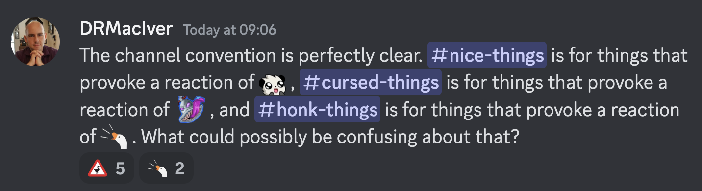 The channel convention is perfectly clear. #nice-things is for things that provoke a reaction of :cute: , #cursed-things is for things that provoke a reaction of :cursed: , and #honk-things is for things that provoke a reaction of :honk: . What could possibly be confusing about that?