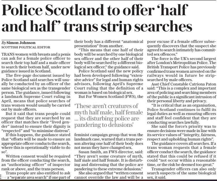 Police Scotland to offer ‘half and half ’ trans strip searches The Daily Telegraph26 Jun 2025By Simon Johnson SCOTTISH POLITICAL EDITOR TRANS women with breasts and a penis can ask for a female police officer to search their top half and a male officer to search their bottom half, under new guidance issued in Scotland.  The five-page document issued by Police Scotland said searches will usually be conducted by an officer of the same biological sex as the transgender person. The guidance, issued following a landmark Supreme Court ruling in April, means that police searches of trans women would usually be carried out by male officers.  But it said that trans people could request that they are searched by an officer that matches their “lived gender” instead to ensure their dignity is “respected” and “to minimise distress”.  If this happens, the guidance stated that “efforts will be made to ensure an appropriate officer conducts the search, where this is operationally viable to do so”.  Written consent would be required from the officer conducting the search, an “authorising officer” of inspector rank or above, and the trans person.  Trans people are also entitled to ask for a “separate area search” if one part of their body has a different “anatomical presentation” from another.  “This means that one half of their body will be searched by one biological sex officer and the other half of their body will be searched by a different biological sex officer,” the guidance said.  Police Scotland said the new policy had been developed following “extensive advice” for legal and human rights advisors, following April’s Supreme Court ruling that the definition of a woman is based on biological sex.  But For Women Scotland (FWS), the  ‘These aren’t creatures of myth half male, half female ... its disturbing police are pandering to delusions’  feminist campaign group that won the landmark case, warned that a trans person altering one half of their body does not mean they have changed sex.  Susan Smith, an FWS director, said: “They aren’t some creature of myth, half male and half female. It is disturbing and distressing that the police are pandering to these extreme delusions.”  She also argued that “written consent cannot override the law and will be a poor excuse if a female officer subsequently discovers that the suspect she agreed to search intimately has committed sex offences.”  The force is the UK’S second largest after London’s Metropolitan Police. The British Transport Police has previously confirmed trans women arrested on the railways would in future be stripsearched by male officers.  Asst Chief Constable Catriona Paton said: “This is a complex and important area of policing and searching members of the public is a significant intrusion of their personal liberty and privacy.  “It is critical that as an organisation, Police Scotland continues to fulfil its legal duties as well as ensuring officers and staff feel confident that they are conducting searches lawfully.  She said the force’s priority was to ensure decisions were made in line with its service values of “integrity, fairness, respect and upholding human rights”.  The guidance covers all searches. If a trans woman requests that a female officer conduct the search, the guidance stated that this could be refused if it could “not occur within a reasonable time, or the risk be deemed too great.”  Transgender officers can also only search suspects of the same biological sex, it said.  Article Name:Police Scotland to offer ‘half and half ’ trans strip searches Publication:The Daily Telegraph Author:By Simon Johnson SCOTTISH POLITICAL EDITOR Start Page:3 End Page:3