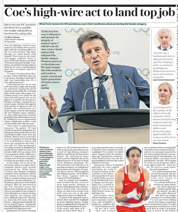 Coe’s high-wire act to land top job Run to become IOC president has always been a gamble, but straight-talking Briton has thrived by taking risks The Daily Telegraph31 Jan 2025By Oliver Brown CHIEF SPORTS WRITER in Lausanne  Ever the diplomat, Lord Coe conceded it was seldom wise to pick a fight with the returning officer on the eve of an election. This time, though, he could hardly help himself. Worn down by the cloakand-dagger audition ritual to succeed Thomas Bach as president of the International Olympic Committee, he bristled at being asked to distil his 20 years’ running global sport into a 15-minute speech in Lausanne.  “I’ve got to be open about this,” he said. “I don’t think this is the way to go about choosing somebody to take that leadership role. It’s a sub-optimal process.”  Criticising the IOC on its own turf represents a high-risk strategy for somebody chasing the job he regards as potentially the crowning glory of his career. Then again, everything about Coe’s pitch for the most powerful sports role on the planet is a gamble. He has spent a lifetime carving a reputation as a serial winner, whether through his gold medals in Moscow and Los Angeles, his orchestration of a home Games, or his decade leading the No1 Olympic sport, athletics. So, why, at the age of 68, would he jeopardise that unblemished record by bidding to run an organisation whose clandestine politics could yet leave him with a bloody nose?  “You’ve got to understand my character,” he smiled. “If I had decided to do all the things that I’ve ultimately done predicated on risk, I probably wouldn’t have done any of them. When I was 11, I was told I was never going to be fast enough to be an 800metres runner, and never tall enough for the 1500. I was told, as I came up through a secondary modern in Sheffield, that people like me didn’t become Conservative MPS. But I go where I feel I can genuinely make a difference, where I’ve had passion for what I wanted to do. If I’m successful here, it will be the privilege of my life.”  At this stage, Coe is one of the two front-runners to replace Bach, alongside Spain’s Juan Antonio Samaranch jnr. While Kirsty Coventry, the Olympic champion swimmer from Zimbabwe and the sole woman in the seven-strong field, is considered Bach’s personal preference, she has sullied her credentials as a protector of the female category. After all, she served on the IOC executive board that allowed two biologically male athletes to win golds at last summer’s Paris Olympics in women’s boxing. That debacle, she claimed, had been “difficult to prevent”. But how so, when the IOC knew that the boxers – Algeria’s Imane Khelif and Lin Yu-ting of Taiwan – had already been disqualified from world championships for failing sex tests?  Samaranch, for all his urbanity and persuasiveness, was on that board, too. All of which has left Coe with an open goal, given his proven record of ring-fencing women’s athletics exclusively for those born female. He underlined those achievements emphatically in his allotted quarter of an hour in front of IOC delegates, declaring: “We will maintain a laser-like focus on sporting excellence, we will protect and promote the integrity of women’s sport, and we will strengthen anti-doping systems – all of which I have done, together with my council at World Athletics.”  And, yet, despite Coe’s qualifications to reform the IOC, to steer it away from gender ideology in favour of biological reality, this election is heavy with uncertainty. There are still seven weeks to go until votes are cast at the next congress in Greece, on March 20.  So much of the rigmarole here is absurd. How can the IOC highlight its work fighting climate change while arranging for 110 delegates to fly into Switzerland from all corners of the world, only then to fly out again 24 hours later? How can it trumpet a commitment to transparency when members have no forum in which to cross-examine any of the candidates? No wonder Coe talked about “empowering” the membership and “opening the windows”. Under Bach’s 12-year rule, the IOC has resembled a hermetically sealed bubble for too long.  Samaranch looks a formidable adversary. In a less complex institution, he could be accused of riding on the coattails of his father, who turned the IOC into a multi-billion-pound body during his 20 years in charge, but also presided over a scandal in which members were bribed to vote for the 2002 Winter Games in  Salt Lake City.  For Coventry, these official hustings were a more bruising experience. She struggled to justify her comment that the Paris boxing travesty could not have been avoided and seemed uneasy when asked how  ‘The IOC has a fundamental duty to safeguard women’s sport by adopting a policy to maintain unambiguous distinctions between men’s and women’s categories’  Juan Antonio Samaranch  ‘I am dedicated to the equality of all athletes from all countries, which means strengthening women’s sports by protecting female athletes and promoting equal opportunities for women at all levels of our movement’  Kirsty Coventry  she would have felt as a young girl if watching a boxer beaten in 46 seconds by an opponent reported by the International Boxing Association as having XY chromosomes. “As a female athlete, you want a level playing field,” she said. “We’re going to create an environment where every athlete feels safe – that’s our job. We need to create better rules and regulations.” Coe, much stronger in his own bid document, did not dispute the notion that his rivals were trying to encroach on his patch. “I’ve always defined an election as a place where the worst ideas get derided and the best get nicked,” he said. “I’m rather flattered that there are people moving on to territory that I’ve not just been talking about, but doing something about, for the last 10 years.” It is this background of staying true to his word that he hopes can propel him to power in the frantic scramble ahead.  Article Name:Coe’s high-wire act to land top job Publication:The Daily Telegraph Author:By Oliver Brown CHIEF SPORTS WRITER in Lausanne Start Page:10 End Page:10