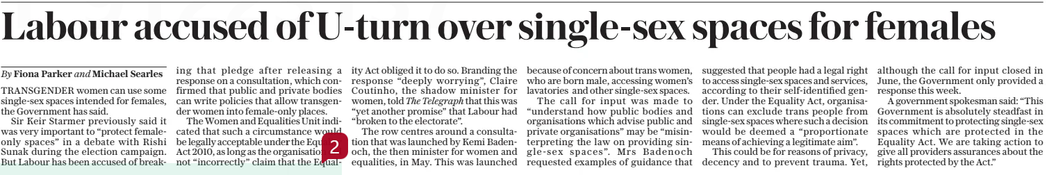 Labour accused of U-turn over single-sex spaces for females The Daily Telegraph19 Dec 2024By Fiona Parker and Michael Searles TRANSGENDER women can use some single-sex spaces intended for females, the Government has said.  Sir Keir Starmer previously said it was very important to “protect femaleonly spaces” in a debate with Rishi Sunak during the election campaign. But Labour has been accused of breaking that pledge after releasing a response on a consultation, which confirmed that public and private bodies can write policies that allow transgender women into female-only places.  The Women and Equalities Unit indicated that such a circumstance would be legally acceptable under the Equality Act 2010, as long as the organisation did not “incorrectly” claim that the Equality  Act obliged it to do so. Branding the response “deeply worrying”, Claire Coutinho, the shadow minister for women, told The Telegraph that this was “yet another promise” that Labour had “broken to the electorate”.  The row centres around a consultation that was launched by Kemi Badenoch, the then minister for women and equalities, in May. This was launched because of concern about trans women, who are born male, accessing women’s lavatories and other single-sex spaces.  The call for input was made to “understand how public bodies and organisations which advise public and private organisations” may be “misinterpreting the law on providing single-sex spaces”. Mrs Badenoch requested examples of guidance that suggested that people had a legal right to access single-sex spaces and services, according to their self-identified gender. Under the Equality Act, organisations can exclude trans people from single-sex spaces where such a decision would be deemed a “proportionate means of achieving a legitimate aim”.  This could be for reasons of privacy, decency and to prevent trauma. Yet, although the call for input closed in June, the Government only provided a response this week.  A government spokesman said: “This Government is absolutely steadfast in its commitment to protecting single-sex spaces which are protected in the Equality Act. We are taking action to give all providers assurances about the rights protected by the Act.”  Article Name:Labour accused of U-turn over single-sex spaces for females Publication:The Daily Telegraph Author:By Fiona Parker and Michael Searles Start Page:8 End Page:8