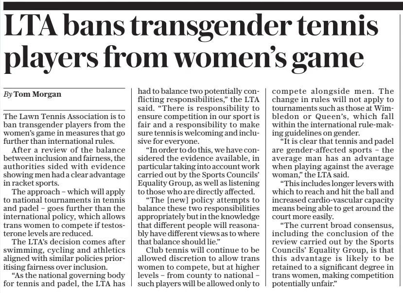 LTA bans transgender tennis players from women’s game The Daily Telegraph12 Dec 2024By Tom Morgan The Lawn Tennis Association is to ban transgender players from the women’s game in measures that go further than international rules.  After a review of the balance between inclusion and fairness, the authorities sided with evidence showing men had a clear advantage in racket sports.  The approach – which will apply to national tournaments in tennis and padel – goes further than the international policy, which allows trans women to compete if testosterone levels are reduced.  The LTA’S decision comes after swimming, cycling and athletics aligned with similar policies prioritising fairness over inclusion.  “As the national governing body for tennis and padel, the LTA has had to balance two potentially conflicting responsibilities,” the LTA said. “There is responsibility to ensure competition in our sport is fair and a responsibility to make sure tennis is welcoming and inclusive for everyone.  “In order to do this, we have considered the evidence available, in particular taking into account work carried out by the Sports Councils’ Equality Group, as well as listening to those who are directly affected.  “The [new] policy attempts to balance these two responsibilities appropriately but in the knowledge that different people will reasonably have different views as to where that balance should lie.”  Club tennis will continue to be allowed discretion to allow trans women to compete, but at higher levels – from county to national – such players will be allowed only to compete alongside men. The change in rules will not apply to tournaments such as those at Wimbledon or Queen’s, which fall within the international rule-making guidelines on gender.  “It is clear that tennis and padel are gender-affected sports – the average man has an advantage when playing against the average woman,” the LTA said.  “This includes longer levers with which to reach and hit the ball and increased cardio-vascular capacity means being able to get around the court more easily.  “The current broad consensus, including the conclusion of the review carried out by the Sports Councils’ Equality Group, is that this advantage is likely to be retained to a significant degree in trans women, making competition potentially unfair.”  Article Name:LTA bans transgender tennis players from women’s game Publication:The Daily Telegraph Author:By Tom Morgan Start Page:9 End Page:9