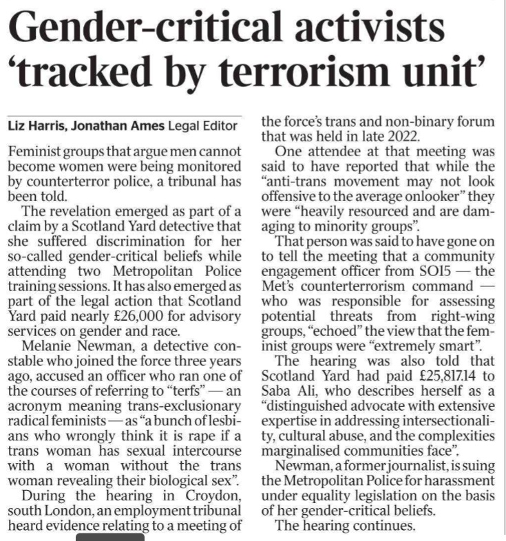 Gender-critical activists ‘tracked by terrorism unit’ Liz Harris, Jonathan Ames - Legal Editor Feminist groups that argue men cannot become women were being monitored by counterterror police, a tribunal has been told. The revelation emerged as part of a claim by a Scotland Yard detective that she suffered discrimination for her so-called gender-critical beliefs while attending two Metropolitan Police training sessions. It has also emerged as part of the legal action that Scotland Yard paid nearly £26,000 for advisory services on gender and race. Melanie Newman, a detective constable who joined the force three years ago, accused an officer who ran one of the courses of referring to “terfs” — an acronym meaning trans-exclusionary radical feminists — as “a bunch of lesbians who wrongly think it is rape if a trans woman has sexual intercourse with a woman without the trans woman revealing their biological sex”. During the hearing in Croydon, south London, an employment tribunal heard evidence relating to a meeting of the force’s trans and non-binary forum that was held in late 2022. One attendee at that meeting was said to have reported that while the “anti-trans movement may not look offensive to the average onlooker” they were “heavily resourced and are damaging to minority groups”. That person was said to have gone on to tell the meeting that a community engagement officer from SO15 — the Met’s counterterrorism command — who was responsible for assessing potential threats from right-wing groups, “echoed” the view that the feminist groups were “extremely smart”. The hearing was also told that Scotland Yard had paid £25,817.14 to Saba Ali, who describes herself as a “distinguished advocate with extensive expertise in addressing intersectionality, cultural abuse, and the complexities marginalised communities face”. Newman, a former journalist, is suing the Metropolitan Police for harassment under equality legislation on the basis of her gender-critical beliefs. The hearing continues.