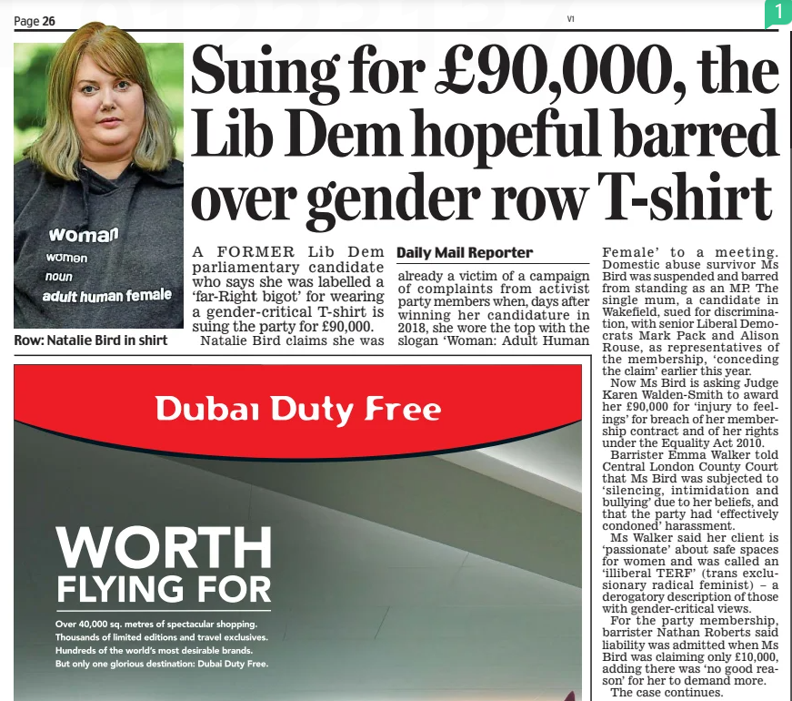Suing for £90,000, the Lib Dem hopeful barred over gender row T-shirt Daily Mail18 Dec 2024Daily Mail Reporter A FORMER Lib Dem parliamentary candidate who says she was labelled a ‘far-Right bigot’ for wearing a gender-critical T-shirt is suing the party for £90,000.  Natalie Bird claims she was already a victim of a campaign of complaints from activist party members when, days after winning her candidature in 2018, she wore the top with the slogan ‘Woman: Adult Human  Female’ to a meeting. Domestic abuse survivor Ms Bird was suspended and barred from standing as an MP. The single mum, a candidate in Wakefield, sued for discrimination, with senior Liberal Democrats Mark Pack and Alison Rouse, as representatives of the membership, ‘conceding the claim’ earlier this year.  Now Ms Bird is asking Judge Karen Walden-Smith to award her £90,000 for ‘injury to feelings’ for breach of her membership contract and of her rights under the Equality Act 2010.  Barrister Emma Walker told Central London County Court that Ms Bird was subjected to ‘silencing, intimidation and bullying’ due to her beliefs, and that the party had ‘effectively condoned’ harassment.  Ms Walker said her client is ‘passionate’ about safe spaces for women and was called an ‘illiberal TERF’ (trans exclusionary radical feminist) – a derogatory description of those with gender-critical views.  For the party membership, barrister Nathan Roberts said liability was admitted when Ms Bird was claiming only £10,000, adding there was ‘no good reason’ for her to demand more.  The case continues.  Article Name:Suing for £90,000, the Lib Dem hopeful barred over gender row T-shirt Publication:Daily Mail Author:Daily Mail Reporter Start Page:26 End Page:26