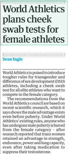 World Athletics plans cheek swab tests for female athletes The Guardian11 Feb 2025Sean Ingle  ▲ Sebastian Coe, the World Athletics president, wants a ‘level playing field’ World Athletics is poised to introduce tougher rules for transgender and difference of sex development (DSD) athletes, including a cheek swab test for all elite athletes who want to compete in the female category.  The recommendations from the World Athletics council are based on recent scientific research, which it says shows the male advantage exists even before puberty. Under World Athletics’ existing rules, anyone who has undergone male puberty is barred from the female category – after research reported that trans women retained an advantage in strength, endurance, power and lung capacity, even after taking medication to suppress their testosterone.  World Athletics now wants to further toughen its policy because of “new evidence which clarifies there is already an athletically significant performance gap before the onset of puberty”, adding: “The childhood or pre-pubertal performance gap in the sport of athletics specifically is 3% to 5% in running events, and higher in throwing and jumping events. New evidence establishes that athletic disadvantages associated with female body structure and physiology contribute to the performance gap.”  Sebastian Coe, the World Athletics president, said the move was designed to “ensure our guidelines keep up with the latest information available to maintain a fair and level playing field in the female category”.  World Athletics wants to adopt a “pre-clearance requirement for all elite athletes competing in the female category” – in essence, a one-time cheek swab test. It says the proposal was recommended by the special rapporteur’s report on female eligibility to the UN general assembly in October last year. The recommendations have been sent out to stakeholders for consultation but are expected to be implemented later this year.  Article Name:World Athletics plans cheek swab tests for female athletes Publication:The Guardian Author:Sean Ingle Start Page:38 End Page:38