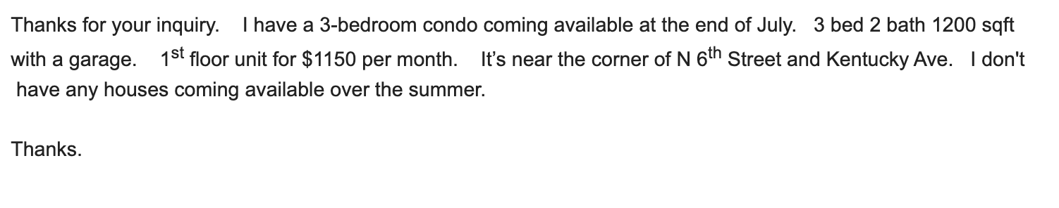 thanks for your inquiry. i have a 3-bedroom condo coming available at the end of the month. 1st floor unit for $1150 per month. I don't have any houses coming available over the summer. Thanks.