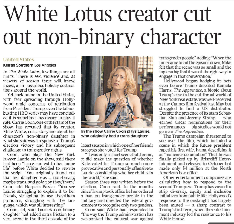 White Lotus creator cut out non-binary character United States Keiran Southern - Los Angeles In the show Carrie Coon plays Laurie, who originally had a trans daughter. In The White Lotus, few things are off limits. There is sex, violence and, as viewers of season three will know, incest, all in luxurious holiday destinations around the world. Yet back home in the United States, with fear spreading through Hollywood amid concerns of retribution from President Trump, even the taboobusting HBO series may have concluded it is sometimes necessary to play it safe. Carrie Coon, one of the stars of the show, has revealed that its creator, Mike White, cut a storyline about her character’s non-binary daughter in what she said was a response to Trump’s election victory and his subsequent challenge to transgender rights. Coon, who plays the New York lawyer Laurie on the show, said there had been “more context to her home life” before White decided to rewrite the script. “You originally found out that her daughter was ... non-binary, maybe trans, and going by they/them,” Coon told Harper’s Bazaar. “You see Laurie struggling to explain it to her friends, struggling to use they/them pronouns, struggling with the language, which was all interesting.” Coon, 44, said Laurie’s non-binary daughter had added extra friction to a viral scene in the third episode of the latest season in which one of her friends suggests she voted for Trump. “It was only a short scene but, for me, it did make the question of whether Kate voted for Trump so much more provocative and personally offensive to Laurie, considering who her child is in the world,” she said. Season three was written before the election, Coon said. In the months since Trump took office he has ordered a ban on transgender people in the military and directed the federal government to recognise only two genders. Coon said White had responded to “the way the Trump administration has weaponised the cultural war against transgender people”, adding: “When the time came to cut the episode down, Mike felt that the scene was so small and the topic so big that it wasn’t the right way to engage in that conversation.” Hollywood began hedging its bets even before Trump defeated Kamala Harris. The Apprentice, a biopic about Trump’s rise in the cut-throat world of New York real estate, was well-received at the Cannes film festival last May but struggled to find a US distributor. Despite the presence of its stars Sebastian Stan and Jeremy Strong — who earned Oscar nominations for their performances — big studios would not go near The Apprentice. The Trump campaign threatened to sue over the film, which included a scene in which the future president raped his first wife, Ivana, describing it as “malicious defamation”. The film was finally picked up by Briarcliff Entertainment and released in October but made only $4 million at the North American box office. Other entertainment companies are calculating how to respond to the second Trump era. Trump has vowed to strip diversity, equity and inclusion initiatives from public life. Hollywood’s response to the onslaught has largely been muted — a sharp contrast to Trump’s first term, when the entertainment industry led the resistance to his White House.