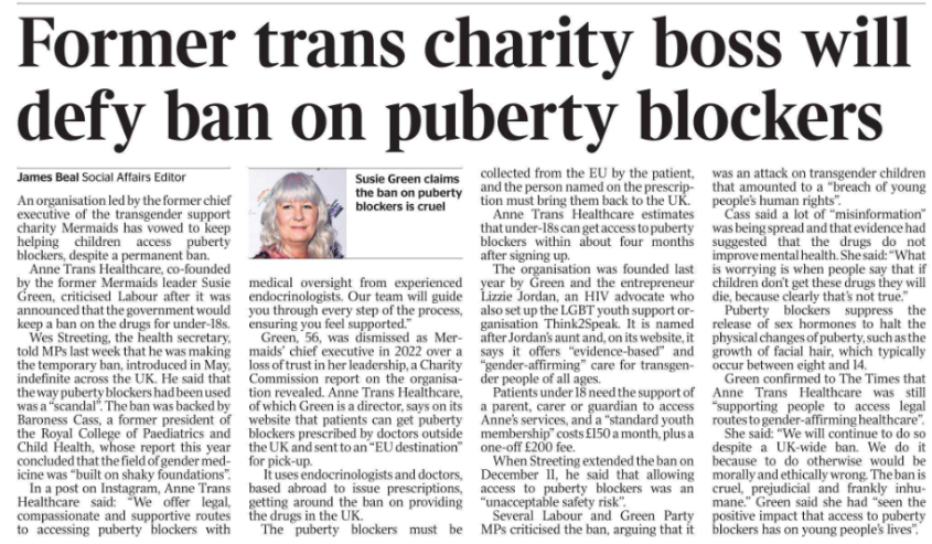 Former trans charity boss will defy ban on puberty blockers James Beal - Social Affairs Editor  Susie Green claims the ban on puberty blockers is cruel An organisation led by the former chief executive of the transgender support charity Mermaids has vowed to keep helping children access puberty blockers, despite a permanent ban.  Anne Trans Healthcare, co-founded by the former Mermaids leader Susie Green, criticised Labour after it was announced that the government would keep a ban on the drugs for under-18s.  Wes Streeting, the health secretary, told MPs last week that he was making the temporary ban, introduced in May, indefinite across the UK. He said that the way puberty blockers had been used was a “scandal”. The ban was backed by Baroness Cass, a former president of the Royal College of Paediatrics and Child Health, whose report this year concluded that the field of gender medicine was “built on shaky foundations”.  In a post on Instagram, Anne Trans Healthcare said: “We offer legal, compassionate and supportive routes to accessing puberty blockers with medical oversight from experienced endocrinologists. Our team will guide you through every step of the process, ensuring you feel supported.”  Green, 56, was dismissed as Mermaids’ chief executive in 2022 over a loss of trust in her leadership, a Charity Commission report on the organisation revealed. Anne Trans Healthcare, of which Green is a director, says on its website that patients can get puberty blockers prescribed by doctors outside the UK and sent to an “EU destination” for pick-up.  It uses endocrinologists and doctors, based abroad to issue prescriptions, getting around the ban on providing the drugs in the UK.  The puberty blockers must be collected from the EU by the patient, and the person named on the prescription must bring them back to the UK.  Anne Trans Healthcare estimates that under-18s can get access to puberty blockers within about four months after signing up.  The organisation was founded last year by Green and the entrepreneur Lizzie Jordan, an HIV advocate who also set up the LGBT youth support organisation Think2Speak. It is named after Jordan’s aunt and, on its website, it says it offers “evidence-based” and “gender-affirming” care for transgender people of all ages.  Patients under 18 need the support of a parent, carer or guardian to access Anne’s services, and a “standard youth membership” costs £150 a month, plus a one-off £200 fee.  When Streeting extended the ban on December 11, he said that allowing access to puberty blockers was an “unacceptable safety risk”.  Several Labour and Green Party MPs criticised the ban, arguing that it was an attack on transgender children that amounted to a “breach of young people’s human rights”.  Cass said a lot of “misinformation” was being spread and that evidence had suggested that the drugs do not improve mental health. She said: “What is worrying is when people say that if children don’t get these drugs they will die, because clearly that’s not true.”  Puberty blockers suppress the release of sex hormones to halt the physical changes of puberty, such as the growth of facial hair, which typically occur between eight and 14.  Green confirmed to The Times that Anne Trans Healthcare was still “supporting people to access legal routes to gender-affirming healthcare”.  She said: “We will continue to do so despite a UK-wide ban. We do it because to do otherwise would be morally and ethically wrong. The ban is cruel, prejudicial and frankly inhumane.” Green said she had “seen the positive impact that access to puberty blockers has on young people’s lives”.