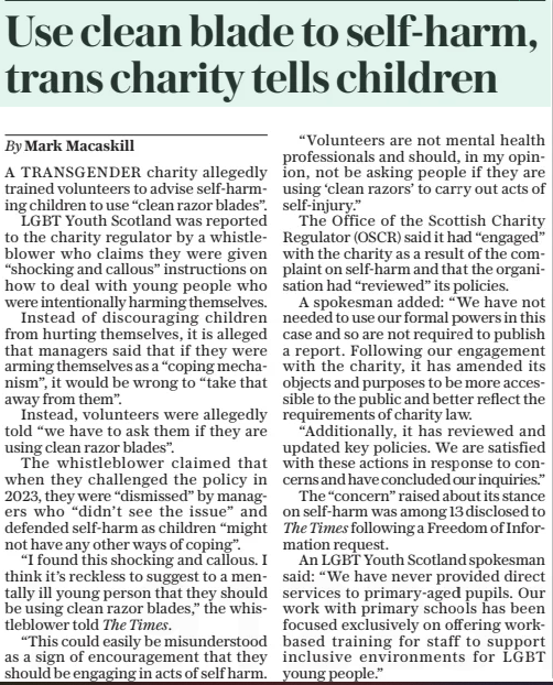 Use clean blade to self-harm, trans charity tells children The Daily Telegraph26 Mar 2025By Mark Macaskill A TRANSGENDER charity allegedly trained volunteers to advise self-harming children to use “clean razor blades”. LGBT Youth Scotland was reported to the charity regulator by a whistleblower who claims they were given “shocking and callous” instructions on how to deal with young people who were intentionally harming themselves. Instead of discouraging children from hurting themselves, it is alleged that managers said that if they were arming themselves as a “coping mechanism”, it would be wrong to “take that away from them”. Instead, volunteers were allegedly told “we have to ask them if they are using clean razor blades”. The whistleblower claimed that when they challenged the policy in 2023, they were “dismissed” by managers who “didn’t see the issue” and defended self-harm as children “might not have any other ways of coping”. “I found this shocking and callous. I think it’s reckless to suggest to a mentally ill young person that they should be using clean razor blades,” the whistleblower told The Times. “This could easily be misunderstood as a sign of encouragement that they should be engaging in acts of self harm. “Volunteers are not mental health professionals and should, in my opinion, not be asking people if they are using ‘clean razors’ to carry out acts of self-injury.” The Office of the Scottish Charity Regulator (OSCR) said it had “engaged” with the charity as a result of the complaint on self-harm and that the organisation had “reviewed” its policies. A spokesman added: “We have not needed to use our formal powers in this case and so are not required to publish a report. Following our engagement with the charity, it has amended its objects and purposes to be more accessible to the public and better reflect the requirements of charity law. “Additionally, it has reviewed and updated key policies. We are satisfied with these actions in response to concerns and have concluded our inquiries.” The “concern” raised about its stance on self-harm was among 13 disclosed to The Times following a Freedom of Information request. An LGBT Youth Scotland spokesman said: “We have never provided direct services to primary-aged pupils. Our work with primary schools has been focused exclusively on offering workbased training for staff to support inclusive environments for LGBT young people.” Article Name:Use clean blade to self-harm, trans charity tells children Publication:The Daily Telegraph Author:By Mark Macaskill Start Page:7 End Page:7