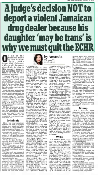 A judge’s decision NOT to deport a violent Jamaican drug dealer because his daughter ‘may be trans’ is why we must quit the ECHR Daily Mail29 Jan 2025By Amanda Platell  OF all of the decisions made by our cringeingly woke judges, that of allowing a 48-year-old Jamaican drug dealer to stay in this country because his daughter ‘may be trans’ is one of the most outrageous.  This is a man who’s been convicted of dealing crack cocaine and heroin, who attacked his partner in front of his children and who was jailed for more than three years in 2021 – his fifth spell in prison since arriving in the UK in 1991.  Quite the role model, isn’t he? Yet Dad, who cannot be named and is known only as ‘GH’, convinced Judge Sarah Pinder that his ‘gender questioning’ daughter would ‘unduly suffer’ if he was deported – denying him his right to a family life under the European Convention of Human Rights.  He had to remain in the UK, you see, as he is the only one his daughter could discuss her gender issues with. She can’t with her Mum, from whom GH is separated, even though she lives with her.  Criminals  How very convenient for GH that the word of his child should save him from being deported. Is a ‘may-be-trans’ son or daughter the new getout-of-jail card hardened criminals can now play?  Is she on puberty blocker drugs? Is she suffering from a genuine belief she was born in the wrong body?  Or is she just having a teenage wobble and cry for attention as so many kids do today?  We’re entitled to ask these questions. But the point is, we simply don’t know what’s going on.  We have only an unnamed daughter and an anonymous convicted felon’s word for it – both of whose identities are protected under law.  Given the complete absence of information – as well as this dangerous criminal’s appalling record – I can’t help wondering whether his daughter’s gender-questioning started before or after the threat of deportation?  And what makes the whole thing even more astonishing is that Judge Pinder is not the first judge to have insisted GH should be allowed to stay.  He arrived in Britain aged 15 in October 1991 and in April 1993 was granted indefinite leave to remain. Between 2007 and 2015, he was jailed for numerous offences.  It was after he was convicted of supplying crack cocaine and heroin and sentenced to 40 months in prison that his deportation was ordered by the Home Office.  But he appealed against it and Judge C L Taylor found that GH had ‘a genuine and subsisting parental relationship’ with his children, although it was ‘limited’.  The judge went on: ‘One of the Appellant’s children became withdrawn when the Appellant went to prison and she continued to struggle even after his release.  ‘The same child was experiencing issues with her gender identity, which she had only been able to discuss with her father.’  Jolly good. But surely if he really cared about his family, he’d have made sure he didn’t go to prison and cause his daughter to become withdrawn in the first place?  Not that the judge, who refused the deportation order, saw it that way.  And then Judge Pinder seconded that decision.  Worse, she enabled the career criminal to play on his racial identity, saying that, if he was deported, his mixed-race children would have ‘unmet emotional needs linked not just to the loss of a parent but the loss of the parent that represented half of their cultural identity’.  She added that this identity was ‘an element of the parental relationship which the child’s mother could not replicate because she is white British’.  Crikey, so if the mum had been of Jamaican descent, the argument would fly out of the window – and he’d have been flying back to Jamaica.  A social worker for GH, meanwhile, argued his deportation ‘would cause the children emotional harm and potentially negatively impact upon all areas off the children’s development, including key areas of identity, family and social relationships’.  Which makes one wonder if these do-gooders – who, let’s be honest, have a pretty poor record of protecting children as horrific cases like the murder of Sara Sharif prove – ever considered the emotional damage done by GH to his children already.  What kind of a family life can they have when he’s a domestic abuser? How long before Dad beats the hell out of Mum again?  Don’t they even consider the stark-staring obvious? That these poor kids would be far better off without a drug-dealing abuser as a part-time dad? Home Office lawyers understandably asked how GH could ever be a ‘positive influence’ in his children’s lives.  And what about the influence he has on other kids – the ones he’s sold crack and heroin to? Don’t they have just as much of a right to a family life which isn’t dominated by addiction and crime?  Woke  GH should have been deported straight after his first, serious drug-dealing conviction. He should never have been allowed to remain in this country and work the system, using his poor daughter to do so.  The fact that he wasn’t once again raises the question of why on Earth we still allow the European Convention of Human Rights – overseen by unelected judges in the court of the same name – to effectively dictate who we can deport and who has a ‘human right’ to remain in this country.  The convention was drawn up in the aftermath of the  Second World War and the Holocaust (so poignantly remembered this week on the 80th anniversary of the liberation of Auschwitz) to try to ensure such abominations could never be repeated.  It is beyond belief that the ECHR, with its laudable original aims, should now be helping woke judges to argue that a hardened, violent, drug-dealing Jamaican gangster must stay in Britain on the basis that he has a ‘may be trans’ daughter who he sometimes sees when he is not in prison.  We should have left the ECHR years ago, however much sanctimonious Lefties and the legal Establishment howled that it would be a dereliction of our moral duty as a country.  The real dereliction of duty is on the part of judges – aided and abetted by human rights lawyers such as Keir Starmer – who give succour to illegal migrants and criminals.  Trump  Did I mention that Starmer’s friend and fellow human rights lawyer Lord Hermer, who he made Attorney General, has faced mounting criticism over his legal links to former Sinn Fein president Gerry Adams and his refusal to say whether he is involved in plans for taxpayers to pay thousands in compensation for the time Adams spent in jail in Northern Ireland?  You can be sure the new Leader of the Free World, Donald Trump, wouldn’t have any truck with judges trying to block deportations of illegal migrants or poisonous thugs like GH.  Just days after taking over, he’s already rounded up planeloads of migrants and sent them back to their home country.  The clemency shown by Britain to GH is bewildering, abhorrent – and it flies in the face of justice.  Moreover, it fundamentally erodes faith in our courts and their ability to protect British citizens.  Our judicial system clearly needs a radical overhaul – beginning with the removal of woke judges who can’t see beyond their own blind, bleeding-heart prejudices.  Article Name:A judge’s decision NOT to deport a violent Jamaican drug dealer because his daughter ‘may be trans’ is why we must quit the ECHR Publication:Daily Mail Author:By Amanda Platell Start Page:14 End Page:14