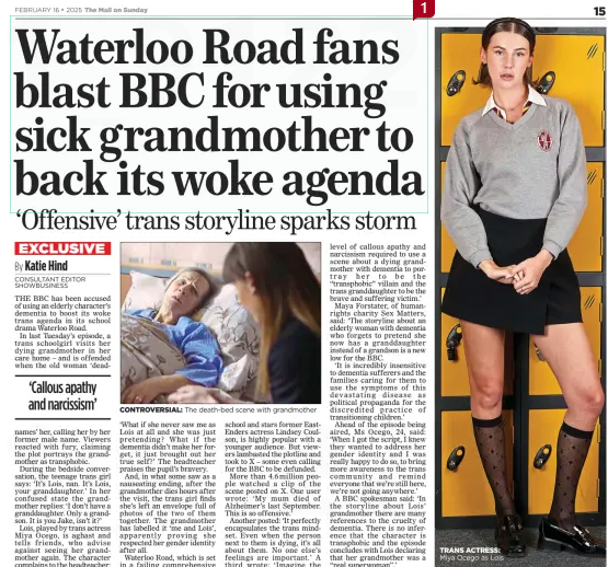 Waterloo Road fans blast BBC for using sick grandmother to back its woke agenda ‘Offensive’ trans storyline sparks storm The Mail on Sunday16 Feb 2025By Katie Hind CONSULTANT EDITOR SHOWBUSINESS  CONTROVERSIAL: The death-bed scene with grandmother THE BBC has been accused of using an elderly character’s dementia to boost its woke trans agenda in its school drama Waterloo Road.  In last Tuesday’s episode, a trans schoolgirl visits her dying grandmother in her care home – and is offended when the old woman ‘deadnames’  ‘Callous apathy and narcissism’  her, calling her by her former male name. Viewers reacted with fury, claiming the plot portrays the grandmother as transphobic.  During the bedside conversation, the teenage trans girl says: ‘It’s Lois, nan. It’s Lois, your granddaughter.’ In her confused state the grandmother replies: ‘I don’t have a granddaughter. Only a grandson. It is you Jake, isn’t it?’  Lois, played by trans actress Miya Ocego, is aghast and tells friends, who advise against seeing her grandmother again. The character complains to the headteacher: ‘What if she never saw me as Lois at all and she was just pretending? What if the dementia didn’t make her forget, it just brought out her true self?’ The headteacher praises the pupil’s bravery.  And, in what some saw as a nauseating ending, after the grandmother dies hours after the visit, the trans girl finds she’s left an envelope full of photos of the two of them together. The grandmother has labelled it ‘me and Lois’, apparently proving she respected her gender identity after all.  Waterloo Road, which is set in a failing comprehensive school and stars former EastEnders actress Lindsey Coulson, is highly popular with a younger audience. But viewers lambasted the plotline and took to X – some even calling for the BBC to be defunded.  More than 4.6million people watched a clip of the scene posted on X. One user wrote: ‘My mum died of Alzheimer’s last September. This is so offensive.’  Another posted: ‘It perfectly encapsulates the trans mindset. Even when the person next to them is dying, it’s all about them. No one else’s feelings are important.’ A third wrote: ‘Imagine the level of callous apathy and narcissism required to use a scene about a dying grandmother with dementia to portray her to be the “transphobic” villain and the trans granddaughter to be the brave and suffering victim.’  Maya Forstater, of humanrights charity Sex Matters, said: ‘The storyline about an elderly woman with dementia who forgets to pretend she now has a granddaughter instead of a grandson is a new low for the BBC.  ‘It is incredibly insensitive to dementia sufferers and the families caring for them to use the symptoms of this devastating disease as political propaganda for the discredited practice of transitioning children.’  Ahead of the episode being aired, Ms Ocego, 24, said: ‘When I got the script, I knew they wanted to address her gender identity and I was really happy to do so, to bring more awareness to the trans community and remind everyone that we’re still here, we’re not going anywhere.’  A BBC spokesman said: ‘In the storyline about Lois’ grandmother there are many references to the cruelty of dementia. There is no inference that the character is transphobic and the episode concludes with Lois declaring that her grandmother was a ‘‘real superwoman”.’  Article Name:Waterloo Road fans blast BBC for using sick grandmother to back its woke agenda Publication:The Mail on Sunday Author:By Katie Hind CONSULTANT EDITOR SHOWBUSINESS Start Page:15 End Page:15