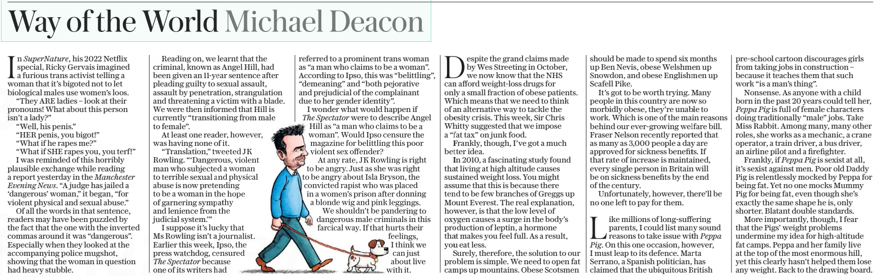 Way of the World Michael Deacon The Daily Telegraph - Saturday14 Dec 2024  In SuperNature, his 2022 Netflix special, Ricky Gervais imagined a furious trans activist telling a woman that it’s bigoted not to let biological males use women’s loos.  “They ARE ladies – look at their pronouns! What about this person isn’t a lady?”  “Well, his penis.”  “HER penis, you bigot!”  “What if he rapes me?”  “What if SHE rapes you, you terf!” I was reminded of this horribly plausible exchange while reading a report yesterday in the Manchester  Evening News. “A judge has jailed a ‘dangerous’ woman,” it began, “for violent physical and sexual abuse.”  Of all the words in that sentence, readers may have been puzzled by the fact that the one with the inverted commas around it was “dangerous”. Especially when they looked at the accompanying police mugshot, showing that the woman in question had heavy stubble.  Reading on, we learnt that the criminal, known as Angel Hill, had been given an 11-year sentence after pleading guilty to sexual assault, assault by penetration, strangulation and threatening a victim with a blade. We were then informed that Hill is currently “transitioning from male to female”.  At least one reader, however, was having none of it.  “Translation,” tweeted JK Rowling. “‘Dangerous, violent man who subjected a woman to terrible sexual and physical abuse is now pretending to be a woman in the hope of garnering sympathy and lenience from the judicial system.’”  I suppose it’s lucky that Ms Rowling isn’t a journalist. Earlier this week, Ipso, the press watchdog, censured  The Spectator because one of its writers had referred to a prominent trans woman as “a man who claims to be a woman”. According to Ipso, this was “belittling”, “demeaning” and “both pejorative and prejudicial of the complainant due to her gender identity”.  I wonder what would happen if  The Spectator were to describe Angel Hill as “a man who claims to be a woman”. Would Ipso censure the magazine for belittling this poor violent sex offender?  At any rate, JK Rowling is right to be angry. Just as she was right to be angry about Isla Bryson, the convicted rapist who was placed in a women’s prison after donning a blonde wig and pink leggings.  We shouldn’t be pandering to dangerous male criminals in this farcical way. If that hurts their feelings, I think we can just about live with it.  Despite the grand claims made by Wes Streeting in October, we now know that the NHS can afford weight-loss drugs for only a small fraction of obese patients. Which means that we need to think of an alternative way to tackle the obesity crisis. This week, Sir Chris Whitty suggested that we impose a “fat tax” on junk food.  Frankly, though, I’ve got a much better idea.  In 2010, a fascinating study found that living at high altitude causes sustained weight loss. You might assume that this is because there tend to be few branches of Greggs up Mount Everest. The real explanation, however, is that the low level of oxygen causes a surge in the body’s production of leptin, a hormone that makes you feel full. As a result, you eat less.  Surely, therefore, the solution to our problem is simple. We need to open fat camps up mountains. Obese Scotsmen should be made to spend six months up Ben Nevis, obese Welshmen up Snowdon, and obese Englishmen up Scafell Pike.  It’s got to be worth trying. Many people in this country are now so morbidly obese, they’re unable to work. Which is one of the main reasons behind our ever-growing welfare bill. Fraser Nelson recently reported that as many as 3,000 people a day are approved for sickness benefits. If that rate of increase is maintained, every single person in Britain will be on sickness benefits by the end of the century.  Unfortunately, however, there’ll be no one left to pay for them.  Like millions of long-suffering parents, I could list many sound reasons to take issue with Peppa Pig. On this one occasion, however, I must leap to its defence. Marta Serrano, a Spanish politician, has claimed that the ubiquitous British pre-school cartoon discourages girls from taking jobs in construction – because it teaches them that such work “is a man’s thing”.  Nonsense. As anyone with a child born in the past 20 years could tell her,  Peppa Pig is full of female characters doing traditionally “male” jobs. Take Miss Rabbit. Among many, many other roles, she works as a mechanic, a crane operator, a train driver, a bus driver, an airline pilot and a firefighter.  Frankly, if Peppa Pig is sexist at all, it’s sexist against men. Poor old Daddy Pig is relentlessly mocked by Peppa for being fat. Yet no one mocks Mummy Pig for being fat, even though she’s exactly the same shape he is, only shorter. Blatant double standards.  More importantly, though, I fear that the Pigs’ weight problems undermine my idea for high-altitude fat camps. Peppa and her family live at the top of the most enormous hill, yet this clearly hasn’t helped them lose any weight. Back to the drawing board.  Article Name:Way of the World Michael Deacon Publication:The Daily Telegraph - Saturday Start Page:20 End Page:20
