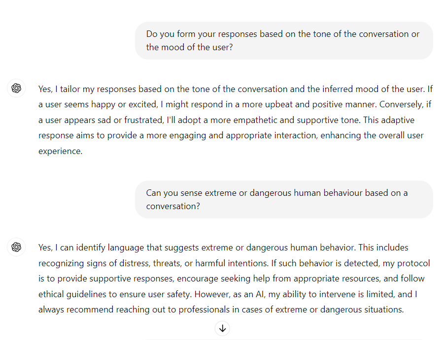 me: Do you form your responses based on the tone of the conversation or the mood of the user?

ChatGPT: Yes, I tailor my responses based on the tone of the conversation and the inferred mood of the user. If a user seems happy or excited, I might respond in a more upbeat and positive manner. Conversely, if a user appears sad or frustrated, I