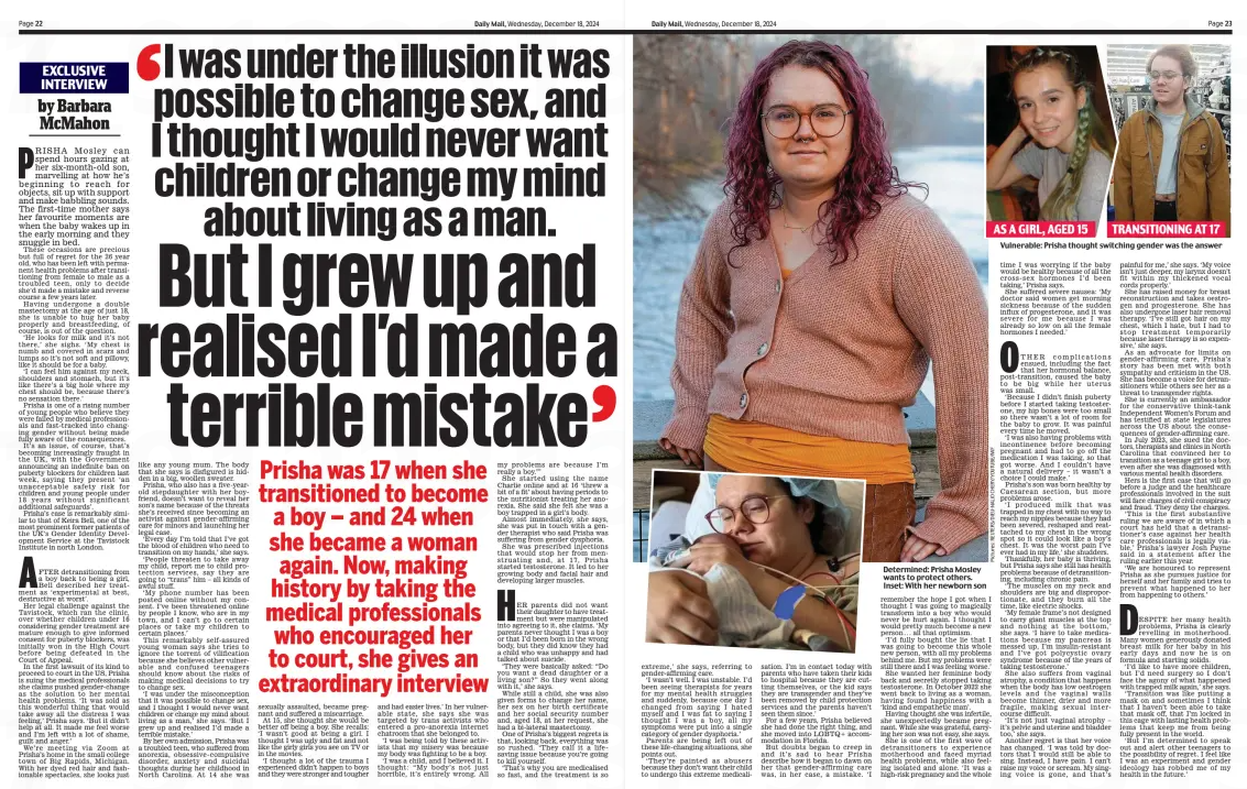 But I grew up and realised I’d made a terrible mistake I was under the illusion it was possible to change sex, and I thought I would never want children or change my mind about living as a man. Daily Mail18 Dec 2024by Barbara McMahon  AS A GIRL, AGED 15 TRANSITIONING AT 17 Vulnerable: Prisha thought switching gender was the answer Prisha was 17 when she transitioned to become a boy – and 24 when she became a woman again. Now, making history by taking the medical professionals who encouraged her to court, she gives an extraordinary interview  PRISHA Mosley can spend hours gazing at her six-month-old son, marvelling at how he’s beginning to reach for objects, sit up with support and make babbling sounds. The first-time mother says her favourite moments are when the baby wakes up in the early morning and they snuggle in bed.  These occasions are precious but full of regret for the 26 year old, who has been left with permanent health problems after transitioning from female to male as a troubled teen, only to decide she’d made a mistake and reverse course a few years later.  Having undergone a double mastectomy at the age of just 18, she is unable to hug her baby properly and breastfeeding, of course, is out of the question.  ‘He looks for milk and it’s not there,’ she sighs. ‘My chest is numb and covered in scars and lumps so it’s not soft and pillowy, like it should be for a baby.  ‘I can feel him against my neck, shoulders and stomach, but it’s like there’s a big hole where my chest should be, because there’s no sensation there.’  Prisha is one of a rising number of young people who believe they were failed by medical professionals and fast-tracked into changing gender without being made fully aware of the consequences.  It’s an issue, of course, that’s becoming increasingly fraught in the UK, with the Government announcing an indefinite ban on puberty blockers for children last week, saying they present ‘an unacceptable safety risk for children and young people under 18 years without significant additional safeguards’.  Prisha’s case is remarkably similar to that of Keira Bell, one of the most prominent former patients of the UK’s Gender Identity Development Service at the Tavistock Institute in north London.  AFTER detransitioning from a boy back to being a girl, Bell described her treatment as ‘experimental at best, destructive at worst’.  Her legal challenge against the Tavistock, which ran the clinic, over whether children under 16 considering gender treatment are mature enough to give informed consent for puberty blockers, was initially won in the High Court before being defeated in the Court of Appeal.  In the first lawsuit of its kind to proceed to court in the US, Prisha is suing the medical professionals she claims pushed gender-change as the solution to her mental health problems. ‘It was sold as this wonderful thing that would take away all the distress I was feeling,’ Prisha says. ‘But it didn’t help at all. It made me feel worse and I’m left with a lot of shame, guilt and anger.’  We’re meeting via Zoom at Prisha’s home in the small college town of Big Rapids, Michigan. With her dyed red hair and fashionable spectacles, she looks just like any young mum. The body that she says is disfigured is hidden in a big, woollen sweater.  Prisha, who also has a five-yearold stepdaughter with her boyfriend, doesn’t want to reveal her son’s name because of the threats she’s received since becoming an activist against gender-affirming care for minors and launching her legal case.  ‘Every day I’m told that I’ve got the blood of children who need to transition on my hands,’ she says.  ‘People threaten to take away my child, report me to child protection services, say they are going to “trans” him – all kinds of awful stuff.  ‘My phone number has been posted online without my consent. I’ve been threatened online by people I know, who are in my town, and I can’t go to certain places or take my children to certain places.’  This remarkably self-assured young woman says she tries to ignore the torrent of vilification because she believes other vulnerable and confused teenagers should know about the risks of making medical decisions to try to change sex.  ‘I was under the misconception that it was possible to change sex, and I thought I would never want children or change my mind about living as a man,’ she says. ‘But I grew up and realised I’d made a terrible mistake.’  By her own admission, Prisha was a troubled teen, who suffered from anorexia, obsessive-compulsive disorder, anxiety and suicidal thoughts during her childhood in North Carolina. At 14 she was sexually assaulted, became pregnant and suffered a miscarriage.  At 15, she thought she would be better off being a boy. She recalls: ‘I wasn’t good at being a girl. I thought I was ugly and fat and not like the girly girls you see on TV or in the movies.  ‘I thought a lot of the trauma I experienced didn’t happen to boys and they were stronger and tougher and had easier lives.’ In her vulnerable state, she says she was targeted by trans activists who entered a pro-anorexia internet chatroom that she belonged to.  ‘I was being told by these activists that my misery was because my body was fighting to be a boy.  ‘I was a child, and I believed it. I thought: “My body’s not just horrible, it’s entirely wrong. All my problems are because I’m really a boy.”’  She started using the name Charlie online and at 16 ‘threw a bit of a fit’ about having periods to the nutritionist treating her anorexia. She said she felt she was a boy trapped in a girl’s body.  Almost immediately, she says, she was put in touch with a gender therapist who said Prisha was suffering from gender dysphoria.  She was prescribed injections that would stop her from menstruating and, at 17, Prisha started testosterone. It led to her growing body and facial hair and developing larger muscles.  HER parents did not want their daughter to have treatment but were manipulated into agreeing to it, she claims. ‘My parents never thought I was a boy or that I’d been born in the wrong body, but they did know they had a child who was unhappy and had talked about suicide.  ‘They were basically asked: “Do you want a dead daughter or a living son?” So they went along with it,’ she says.  While still a child, she was also given forms to change her name, her sex on her birth certificate and her social security number and, aged 18, at her request, she had a bi-lateral mastectomy.  One of Prisha’s biggest regrets is that, looking back, everything was so rushed. ‘They call it a lifesaving issue because you’re going to kill yourself.  ‘That’s why you are medicalised so fast, and the treatment is so  extreme,’ she says, referring to gender-affirming care.  ‘I wasn’t well. I was unstable. I’d been seeing therapists for years for my mental health struggles and suddenly, because one day I changed from saying I hated myself and I was fat to saying I thought I was a boy, all my symptoms were put into a single category of gender dysphoria.’  Parents are being left out of these life-changing situations, she points out.  ‘They’re painted as abusers because they don’t want their child to undergo this extreme medicalisation. I’m in contact today with parents who have taken their kids to hospital because they are cutting themselves, or the kid says they are transgender and they’ve been removed by child protection services and the parents haven’t seen them since.’  For a few years, Prisha believed she had done the right thing, and she moved into LGBTQ+ accommodation in Florida.  But doubts began to creep in and it’s sad to hear Prisha describe how it began to dawn on her that gender-affirming care was, in her case, a mistake. ‘I remember the hope I got when I thought I was going to magically transform into a boy who would never be hurt again. I thought I would pretty much become a new person . . . all that optimism.  ‘I’d fully bought the lie that I was going to become this whole new person, with all my problems behind me. But my problems were still there and I was feeling worse.’  She wanted her feminine body back and secretly stopped taking testosterone. In October 2022 she went back to living as a woman, having found happiness with a ‘kind and empathetic man’.  Having thought she was infertile, she unexpectedly became pregnant. While she was grateful, carrying her son was not easy, she says.  She is one of the first wave of detransitioners to experience motherhood and faced myriad health problems, while also feeling isolated and alone. ‘It was a high-risk pregnancy and the whole time I was worrying if the baby would be healthy because of all the cross-sex hormones I’d been taking,’ Prisha says.  She suffered severe nausea: ‘My doctor said women get morning sickness because of the sudden influx of progesterone, and it was severe for me because I was already so low on all the female hormones I needed.’  OTHER complications ensued, including the fact that her hormonal balance, post-transition, caused the baby to be big while her uterus was small.  ‘Because I didn’t finish puberty before I started taking testosterone, my hip bones were too small so there wasn’t a lot of room for the baby to grow. It was painful every time he moved.  ‘I was also having problems with incontinence before becoming pregnant and had to go off the medication I was taking, so that got worse. And I couldn’t have a natural delivery – it wasn’t a choice I could make.’  Prisha’s son was born healthy by Caesarean section, but more problems arose.  ‘I produced milk that was trapped in my chest with no way to reach my nipples because they had been severed, reshaped and reattached to my chest in the wrong spot so it could look like a boy’s chest. It was the worst pain I’ve ever had in my life,’ she shudders.  Thankfully, her baby is thriving, but Prisha says she still has health problems because of detransitioning, including chronic pain.  ‘The muscles on my neck and shoulders are big and disproportionate, and they burn all the time, like electric shocks.  ‘My female frame’s not designed to carry giant muscles at the top and nothing at the bottom,’ she says. ‘I have to take medications because my pancreas is messed up, I’m insulin-resistant and I’ve got polycystic ovary syndrome because of the years of taking testosterone.’  She also suffers from vaginal atrophy, a condition that happens when the body has low oestrogen levels and the vaginal walls become thinner, drier and more fragile, making sexual intercourse difficult.  ‘It’s not just vaginal atrophy – it’s pelvic and uterine and bladder too,’ she says.  Another regret is that her voice has changed. ‘I was told by doctors that I would still be able to sing. Instead, I have pain. I can’t raise my voice or scream. My singing voice is gone, and that’s painful for me,’ she says. ‘My voice isn’t just deeper, my larynx doesn’t fit within my thickened vocal cords properly.’  She has raised money for breast reconstruction and takes oestrogen and progesterone. She has also undergone laser hair removal therapy. ‘I’ve still got hair on my chest, which I hate, but I had to stop treatment temporarily because laser therapy is so expensive,’ she says.  As an advocate for limits on gender-affirming care, Prisha’s story has been met with both sympathy and criticism in the US. She has become a voice for detransitioners while others see her as a threat to transgender rights.  She is currently an ambassador for the conservative think-tank Independent Women’s Forum and has testified at state legislatures across the US about the consequences of gender-affirming care.  In July 2023, she sued the doctors, therapists and clinics in North Carolina that convinced her to transition as a teenage girl to a boy, even after she was diagnosed with various mental health disorders.  Hers is the first case that will go before a judge and the healthcare professionals involved in the suit will face charges of civil conspiracy and fraud. They deny the charges.  ‘This is the first substantive ruling we are aware of in which a court has held that a detransitioner’s case against her health care professionals is legally viable,’ Prisha’s lawyer Josh Payne said in a statement after the ruling earlier this year.  ‘We are honoured to represent Prisha as she pursues justice for herself and her family and tries to prevent what happened to her from happening to others.’  DESPITE her many health problems, Prisha is clearly revelling in motherhood. Many women generously donated breast milk for her baby in his early days and now he is on formula and starting solids.  ‘I’d like to have more children, but I’d need surgery so I don’t face the agony of what happened with trapped milk again,’ she says.  ‘Transition was like putting a mask on and sometimes I think that I haven’t been able to take that mask off, that I’m locked in this cage with lasting health problems that keep me from being fully present in the world.  ‘But I’m determined to speak out and alert other teenagers to the possibility of regret. I feel like I was an experiment and gender ideology has robbed me of my health in the future.’  Article Name:But I grew up and realised I’d made a terrible mistake Publication:Daily Mail Author:by Barbara McMahon Start Page:22 End Page:22