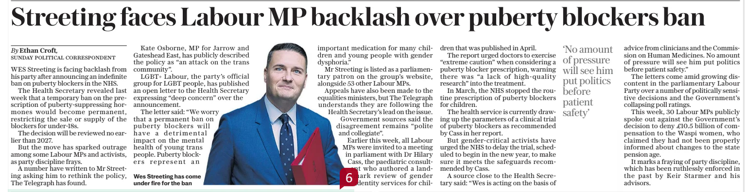 Streeting faces Labour MP backlash over puberty blockers ban The Sunday Telegraph22 Dec 2024By Ethan Croft, SUNDAY POLITICAL CORRESPONDENT  Wes Streeting has come under fire for the ban WES Streeting is facing backlash from his party after announcing an indefinite ban on puberty blockers in the NHS.  The Health Secretary revealed last week that a temporary ban on the prescription of puberty-suppressing hormones would become permanent, restricting the sale or supply of the blockers for under-18s.  The decision will be reviewed no earlier than 2027.  But the move has sparked outrage among some Labour MPs and activists, as party discipline frays.  A number have written to Mr Streeting asking him to rethink the policy, The Telegraph has found.  Kate Osborne, MP for Jarrow and Gateshead East, has publicly described the policy as “an attack on the trans community”.  LGBT+ Labour, the party’s official group for LGBT people, has published an open letter to the Health Secretary expressing “deep concern” over the announcement.  The letter said: “We worry that a permanent ban on puberty blockers will have a detrimental impact on the mental health of young trans people. Puberty blockers represent an important medication for many children and young people with gender dysphoria.”  Mr Streeting is listed as a parliamentary patron on the group’s website, alongside 53 other Labour MPs. Appeals have also been made to the equalities ministers, but The Telegraph understands they are following the Health Secretary’s lead on the issue. Government sources said the disagreement remains “polite and collegiate”.  Earlier this week, all Labour MPs were invited to a meeting in parliament with Dr Hilary Cass, the paediatric consultant who authored a landmark review of gender identity services for children that was published in April.  The report urged doctors to exercise “extreme caution” when considering a puberty blocker prescription, warning there was “a lack of high-quality research” into the treatment.  In March, the NHS stopped the routine prescription of puberty blockers for children.  The health service is currently drawing up the parameters of a clinical trial of puberty blockers as recommended by Cass in her report.  But gender-critical activists have urged the NHS to delay the trial, scheduled to begin in the new year, to make sure it meets the safeguards recommended by Cass.  A source close to the Health Secretary said: “Wes is acting on the basis of  ‘No amount of pressure will see him put politics before patient safety’  advice from clinicians and the Commission on Human Medicines. No amount of pressure will see him put politics before patient safety.”  The letters come amid growing discontent in the parliamentary Labour Party over a number of politically sensitive decisions and the Government’s collapsing poll ratings.  This week, 30 Labour MPs publicly spoke out against the Government’s decision to deny £10.5 billion of compensation to the Waspi women, who claimed they had not been properly informed about changes to the state pension age.  It marks a fraying of party discipline, which has been ruthlessly enforced in the past by Keir Starmer and his advisors.  Article Name:Streeting faces Labour MP backlash over puberty blockers ban Publication:The Sunday Telegraph Author:By Ethan Croft, SUNDAY POLITICAL CORRESPONDENT Start Page:7 End Page:7