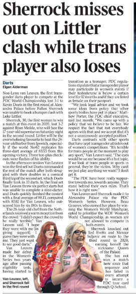 Sherrock misses out on Littler clash while trans player also loses Darts Elgan Alderman  Van Leuven Next image › Noa-Lynn van Leuven, the first transgender darts player to compete at the PDC World Championship, lost 3-1 to Kevin Doets in the first round at Alexandra Palace before Fallon Sherrock was unable to book a bumper clash with Luke Littler.  Sherrock, 30, the first woman to win a match at this event in 2020, lost 3-2 against Ryan Meikle, who will face the 17-year-old superstar on Saturday night in the second round. Littler will be the overwhelming favourite to beat the 28- year-old barber from Ipswich, especially if the world No 62 replicates his three-dart average of 83.53 from this opening victory. Three ton-plus checkouts were flashes of his ability.  In the afternoon session Van Leuven won the first set but Doets commanded the rest of the match after both struggled with their doubles in a comical third leg of the second set, which Doets finally took in 33 darts. In the final set Van Leuven threw six perfect darts but was unable to complete a nine-darter, and Doets quickly finished the contest with a final average of 88.13, compared with 87.02 for Van Leuven, who outscored him by six 180s to three.  The 28-year-old chef from the Netherlands received a warm reception from the crowd. “I didn’t expect the crowd to be really terrible,” Van Leuven said. “I hope they were with me [in giving support]. I guess they were with me. They just want to see good darts.”  Van Leuven made her debut in the Women’s Series two years ago after passing eligibility tests, having started to transition as a teenager. PDC regulations stipulate that a transgender player may participate in women’s events if their testosterone is below a certain level for 12 months and if they are listed as female on their passport.  “We took legal advice and we took some ideas from policy that other sports bodies have put in place,” Matthew Porter, the PDC chief executive, said last month. “We came up with a policy that we believe to be fair. We respect the fact that not everybody agrees with that and we accept that it’s not a unanimously accepted position.”  Darts contrasts with other sports that have kept transgender athletes out of women’s competitions. “It’s terrible for trans people at the moment to play any sport,” Van Leuven said. “The eyes would be on me because it’s a hot topic. If we look at trans people in sports in general, they’re the victim. Why can’t we just play anything we want? I don’t get it.  “The PDC have been really supportive towards me, towards anyone. They stand behind their own rules. That’s how it is right now.”  Van Leuven and Sherrock made it to Alexandra Palace via the PDC Women’s Series. However, Beau Greaves, who earned her place by winning the Women’s World Matchplay, opted to prioritise the WDF Women’s World Championship, as women are not allowed to compete in both events.  Sherrock knocked out Ted Evetts and Mensur Suljovic en route to the third round in 2020, earning herself the nickname Queen of the Palace.  She has not won a match here since that sequence and has failed in every attempt to secure a PDC tour card through Q-School.