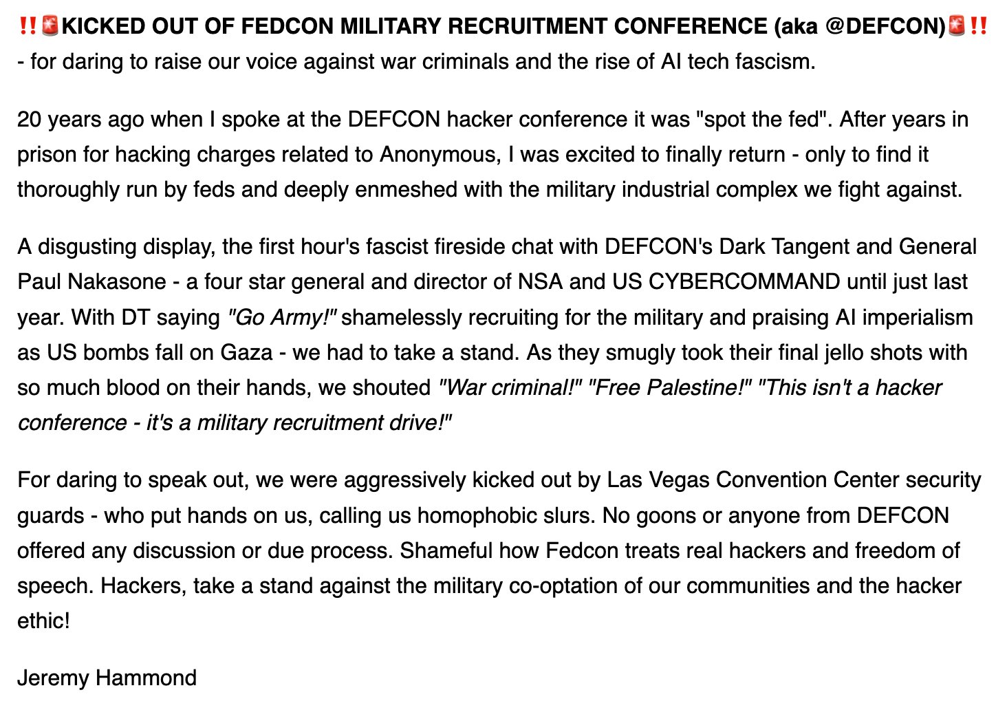 The image is a text statement from Jeremy Hammond describing being kicked out of the FEDCON military recruitment conference, also known as DEFCON, for speaking out against war criminals and the rise of AI technology fascism. Hammond recounts his past experience at DEFCON, criticizing the event for being controlled by federal authorities and linked to the military-industrial complex. He condemns a fireside chat between DEFCON’s Dark Tangent and General Paul Nakasone, accusing them of shamelessly recruiting for the military while praising AI imperialism as bombings occur in Gaza. After protesting by shouting slogans such as "War criminal!" and "Free Palestine!" he and others were forcibly removed by security guards without due process, an act he calls a betrayal of hacker ethics and freedom of speech.