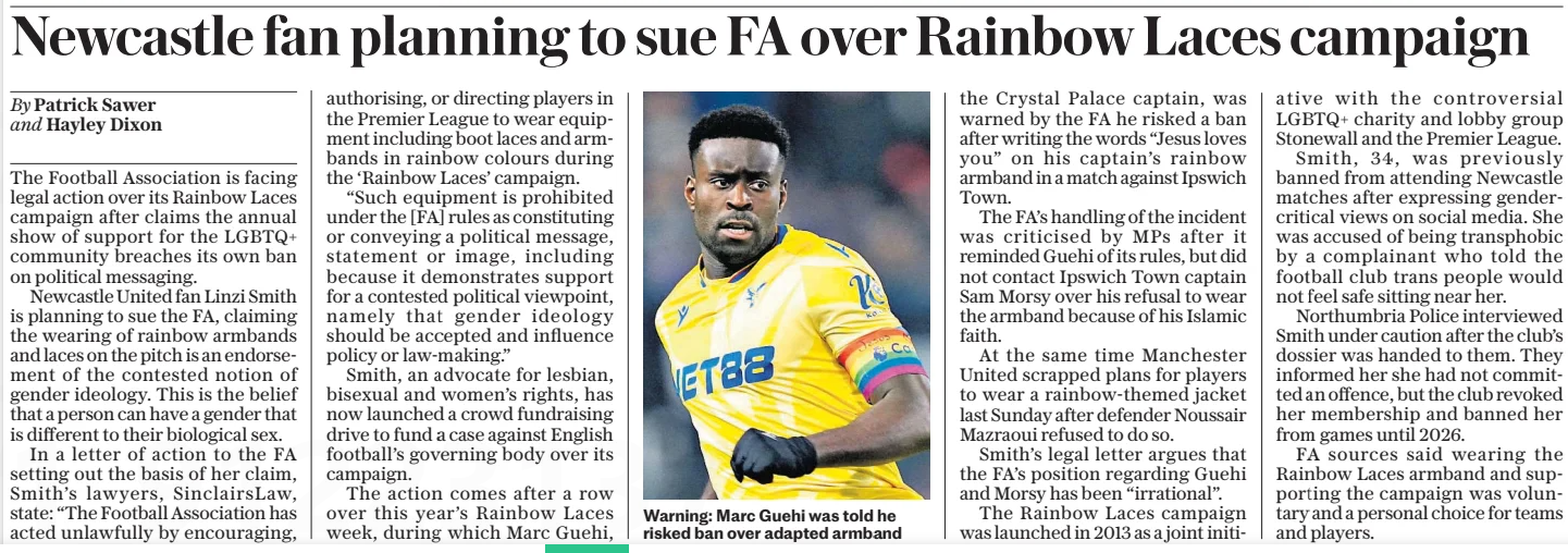Newcastle fan planning to sue FA over Rainbow Laces campaign  By Patrick Sawer and Hayley Dixon  The Football Association is facing legal action over its Rainbow Laces campaign after claims the annual show of support for the LGBTQ+ community breaches its own ban on political messaging.  Newcastle United fan Linzi Smith is planning to sue the FA, claiming the wearing of rainbow armbands and laces on the pitch is an endorsement of the contested notion of gender ideology. This is the belief that a person can have a gender that is different to their biological sex.  In a letter of action to the FA setting out the basis of her claim, Smith’s lawyers, SinclairsLaw, state: “The Football Association has acted unlawfully by encouraging, authorising, or directing players in the Premier League to wear equipment including boot laces and armbands in rainbow colours during the ‘Rainbow Laces’ campaign.  “Such equipment is prohibited under the [FA] rules as constituting or conveying a political message, statement or image, including because it demonstrates support for a contested political viewpoint, namely the idea that gender identity should be accepted and its policy on sex-based rights.”  Smith, an advocate for lesbian, bisexual and gay men’s rights, has now launched a fundraising drive to bring her case against English football’s governing body over its campaign.  The move comes after a row during this year’s Rainbow Laces week, during which Marc Guehi, the Crystal Palace captain, was warned by the FA he risked a ban after writing the words “Jesus loves you” on his captain’s rainbow armband in a match against Ipswich Town.  The FA’s handling of the incident was criticised by MPs after it reminded Guehi of its rules, but did not contact Ipswich Town captain Sam Morsy over his refusal to wear the armband because of his Islamic faith.  At the same time Manchester United scrapped plans for players to wear a rainbow-themed jacket after Morocco’s Noureddine Noussair Mazraoui refused to do so.  Smith’s letter argues that the FA’s position regarding Guehi and his faith has been “irrational”. While the Rainbow Laces campaign was launched in 2013 as a joint initiative with the controversial LGBTQ+ charity and lobby group Stonewall and the Premier League.  Smith, 34, was previously banned from attending Newcastle matches after expressing gender-critical views on social media. She was accused of being transphobic by a complainant who told the football club trans people would not feel safe sitting near her.  Northumbria Police interviewed Smith under caution after the club’s dossier was handed to them. They informed her she had not committed an offence, but the club revoked her membership and banned her from games until 2026.  FA sources said wearing the Rainbow Laces armband and supporting the campaign was voluntary and a personal choice for teams and players.