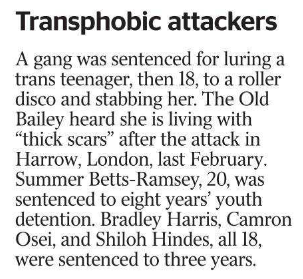 Transphobic attackers A gang was sentenced for luring a trans teenager, then 18, to a roller disco and stabbing her. The Old Bailey heard she is living with “thick scars” after the attack in Harrow, London, last February.  Summer Betts-Ramsey, 20, was sentenced to eight years’ youth detention. Bradley Harris, Camron Osei, and Shiloh Hindes, all 18, were sentenced to three years.