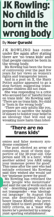 JK Rowling: No child is born in the wrong body Daily Mail30 Dec 2024By Noor Qurashi J K ROWLING has come under fire again after stating there are ‘no trans kids’ and that people cannot be born in the wrong body.  Ms Rowling has been the focus of controversy over the past few years for her views on women’s rights and transgender issues.  And in a post on X, the Harry Potter author appeared to go a step further, suggesting transgender children did not exist.  She was responding to a critic who accused her of ‘hateful focus on trans kids’. Ms Rowling said: ‘There are no trans kids. No child is “born in the wrong body”.  ‘There are only adults like you, prepared to sacrifice the health of minors to bolster your belief in an ideology that will end up wreaking more harm than lobot  ‘There are no trans kids’  omies and false memory syndrome combined.’  The post elicited an array of comments, most of them supportive of the 59-year-old. One person said ‘JK is a hero’, while another added ‘you ARE using your immense power for good’. This came after the user who had initially criticised Ms Rowling said they wished she would use her ‘immense power for good’.  Ms Rowling has criticised the term ‘people who menstruate’ and said the use of words such as ‘cis’ – describing people who are not transgender – was ‘ideological language’. In August this year, she described Algerian boxer Imane Khelif, who previously failed to meet gender eligibility criteria, as a ‘male who knows he’s protected by a misogynist sporting establishment’.  Article Name:JK Rowling: No child is born in the wrong body Publication:Daily Mail Author:By Noor Qurashi Start Page:4 End Page:4