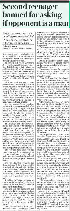 Second teenager banned for asking if opponent is a man Player concerned over trans rivals’ ‘aggressive style of play’ FA defends decision to hand out six-match suspension The Daily Telegraph29 Jan 2025By Ben Rumsby SPORT INVESTIGATIONS REPORTER A second teenage footballer has been handed a six-match ban for asking whether an adult transgender opponent was a man.  An 18-year-old, whom Telegraph Sport has been told has both attention deficit hyperactivity disorder and learning difficulties, was sanctioned by a Football Association National Serious Case Panel in echoes of the ruling meted out last year to a 17-year-old girl with suspected autism.  The second teenager was charged by her county FA over comments to a referee during a match in September, the month she turned 18. It was alleged she said: “Ref, have you checked if all of their players are eligible to play? Look at their ’keeper and, for example, their number 10 is obviously a man,” or something similar.  She was banned for six matches, two of which were suspended, after accepting the charge brought under FA rules that allow those born male to play in women’s matches. She was also forced to undergo an “online education course”, while her club were handed seven disciplinary points.  An investigation into her comments required her to provide a written statement, which Telegraph Sport has been told she needed assistance in composing. In it, she said she had sought guidance from the referee due to her trans opponents’ “extremely aggressive” style of play. She also said she had not taken her ADHD medication because “another medical condition” had prevented her doing so.  The disciplinary proceedings were triggered by a complaint by the opposition club, which included the claim that she had said to their non-trans players: “This is a man.”  She has admitted trying to ask those players if their team-mates were biologically male after failing to get clarity from the referee, who, she wrote in her statement, had threatened to send her off if she continued to quiz him on the matter.  Speaking to Telegraph Sport on condition of anonymity, the teenager said of her ban: “It kind of made me hate football.”  She also said she feared she had been gagged from asking questions or raising concerns about playing against those born male. “If I say anything else, I get another sixgame ban,” she said. “So, I can’t even stand up for myself at this point.”  Her case has come to light three months after Telegraph Sport revealed that a 17-year-old was facing a ban of up to 12 matches for asking an adult transgender opponent: “Are you a man?” She denied a discrimination charge but was banned for six games, four of them suspended.  The outcome was condemned in the House of Lords by former FA chairman Lord Triesman, who wrote to the FA about it and was invited to meet its leaders to discuss his concerns.  It also sparked protests by campaigners outside England men’s and women’s matches at Wembley and Bramall Lane.  The written reasons for the punishment in both cases have not been made public, even in a redacted form.  Fiona Mcanena, director of campaigns at Sex Matters, said: “It’s disgraceful that another teenage girl has been suspended for daring to challenge the presence of a male player in a women’s game. The FA has punished her for asking a question that matters for her own safety, and for fairness for all girls. Sending her for mandatory ‘re-education’ won’t solve this.  “How many other cases are there like this? How long can the FA continue to claim that there is no problem? How can the FA say it supports the women’s game when girls are being suspended for pointing out there is a man on the pitch?  “Many sports have waited until a man is about to hit the big time in the women’s game before acting to protect the female category. A cynic might speculate that we won’t see fairness in football until a male player demands his place in the Lionesses.”  An FA spokesperson said: “This case was heard by an independent National Serious Case Panel in November 2024, and they issued a sanction for a breach of FA rules. The charges were immediately accepted by the player and the outcome was the minimum sanction that could be issued for a case of this nature. The player did not appeal the sanction.  “In order to protect the players involved, and to respect the confidential details included, we are not in a position to publish the written reasons of this case. We have previously said that cases of this nature are complex and that the information in the public domain is very limited, often to protect the individuals involved.  “We regularly review our processes in this area and we will always look to take the appropriate steps to challenge improper conduct in our game.”  Just over a year ago, 48 MPS and 27 peers signed a letter urging the FA to change its trans rules to “protect women and girls” in football. Its trans policy has long been under review but it has been waiting for Fifa and Uefa to complete reviews of their own policies before amending its own.  Article Name:Second teenager banned for asking if opponent is a man Publication:The Daily Telegraph Author:By Ben Rumsby SPORT INVESTIGATIONS REPORTER Start Page:7 End Page:7