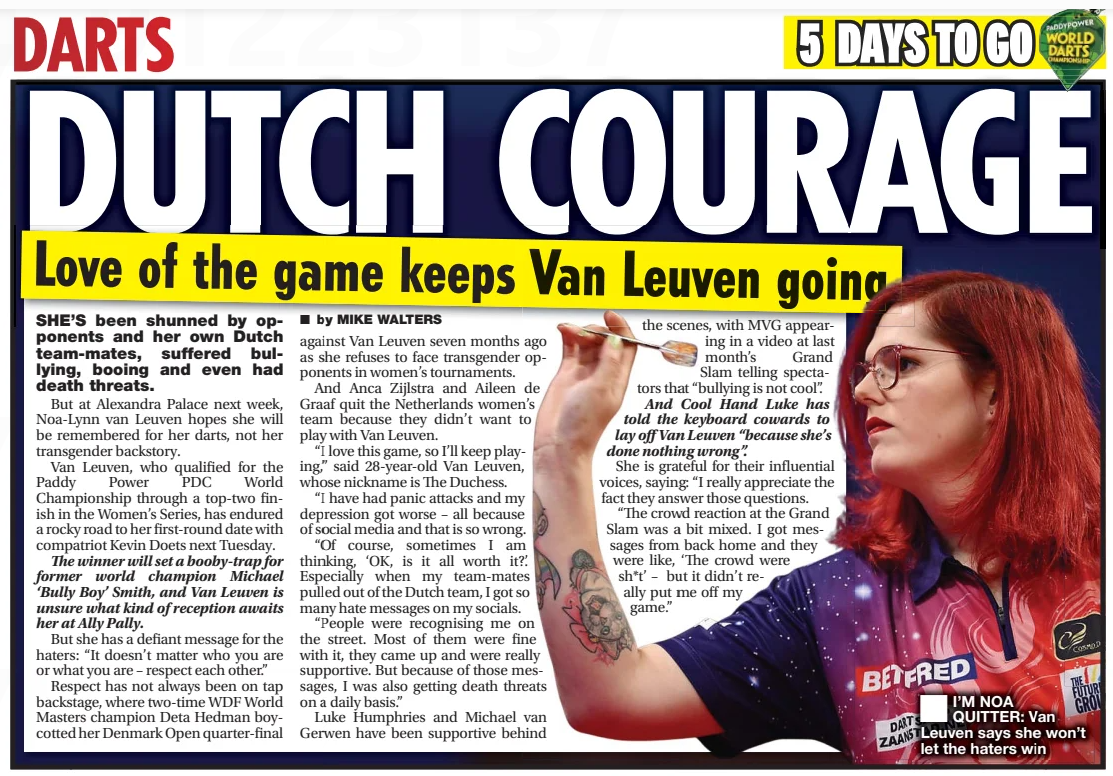 DUTCH COURAGE Love of the game keeps Van Leuven going Daily Star11 Dec 2024■ by MIKE WALTERS  ■ I’M NOA QUITTER: Van Leuven says she won’t let the haters win SHE’S been shunned by opponents and her own Dutch team-mates, suffered bullying, booing and even had death threats.  But at Alexandra Palace next week, Noa-Lynn van Leuven hopes she will be remembered for her darts, not her transgender backstory.  Van Leuven, who qualified for the Paddy Power PDC World Championship through a top-two finish in the Women’s Series, has endured a rocky road to her first-round date with compatriot Kevin Doets next Tuesday.  The winner will set a booby-trap for former world champion Michael ‘Bully Boy’ Smith, and Van Leuven is unsure what kind of reception awaits her at Ally Pally.  But she has a defiant message for the haters: “It doesn’t matter who you are or what you are – respect each other.”  Respect has not always been on tap backstage, where two-time WDF World Masters champion Deta Hedman boycotted her Denmark Open quarter-final against Van Leuven seven months ago as she refuses to face transgender opponents in women’s tournaments.  And Anca Zijlstra and Aileen de Graaf quit the Netherlands women’s team because they didn’t want to play with Van Leuven.  “I love this game, so I’ll keep playing,” said 28-year-old Van Leuven, whose nickname is The Duchess.  “I have had panic attacks and my depression got worse – all because of social media and that is so wrong.  “Of course, sometimes I am thinking, ‘OK, is it all worth it?.’ Especially when my team-mates pulled out of the Dutch team, I got so many hate messages on my socials.  “People were recognising me on the street. Most of them were fine with it, they came up and were really supportive. But because of those messages, I was also getting death threats on a daily basis.”  Luke Humphries and Michael van Gerwen have been supportive behind the scenes, with MVG appearing in a video at last month’s Grand Slam telling spectators that “bullying is not cool”.  And Cool Hand Luke has told the keyboard cowards to lay off Van Leuven “because she’s done nothing wrong”.  She is grateful for their influential voices, saying: “I really appreciate the fact they answer those questions.  “The crowd reaction at the Grand Slam was a bit mixed. I got messages from back home and they were like, ‘The crowd were sh*t’ – but it didn’t really put me off my game.”  Article Name:DUTCH COURAGE Publication:Daily Star Author:■ by MIKE WALTERS Start Page:34 End Page:34
