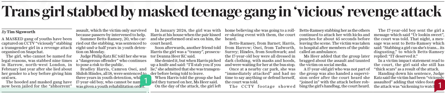 Trans girl stabbed by masked teenage gang in ‘vicious’ revenge attack The Daily Telegraph17 Jan 2025By Tim Sigsworth A MASKED gang of youths have been captured on CCTV “viciously” stabbing a transgender girl in a revenge attack organised on Snapchat.  The girl, who cannot be named for legal reasons, was stabbed nine times in Harrow, north-west London, in February last year after she lied about her gender to a boy before giving him oral sex.  The hooded and masked gang have now been jailed for the “abhorrent” assault, which the victim only survived because passers-by intervened to help.  Summer Betts-ramsey, 20, who carried out the stabbing, was sentenced to eight-and-a-half years in youth detention on Monday.  Judge Philip Katz KC told her she was a “dangerous offender” who continues to pose a risk to the public.  Bradley Harris, Camron Osei, and Shiloh Hindes, all 18, were sentenced to three years in youth detention, while a 17-year-old boy, who cannot be named, was given a youth rehabilitation order.  In January 2024, the girl was with Harris at his house when the pair kissed and she performed oral sex on him, the court heard.  Soon afterwards, another friend told Harris the girl was a “tranny”, prosecutor Deanna Heer KC said.  She denied it, but when Harris picked up a knife and said: “I’ll stab you if you lie,” she admitted that she was transgender before being told to leave.  When Harris told the group she had lied they turned on her, Ms Heer said.  On the day of the attack, the girl left home believing she was going to a roller-skating event with them, the court heard.  Betts-ramsey, from Barnet; Harris, from Harrow; Osei, from Tadworth, Surrey; Hindes, from Southwark; and the 17-year-old boy were all dressed in dark clothing, with masks and hoods, and were waiting for her at the bus stop.  Once at a nearby car park, she was “immediately attacked” and had no time to say anything or defend herself, the court was told.  The CCTV footage showed  Betts-ramsey stabbing her as the others continued to attack her with kicks and punches for about 45 seconds before leaving the scene. The victim was taken to hospital after members of the public called an ambulance.  Ms Heer added that the group later bragged about the assault and taunted the victim on social media.  A 17-year-old girl who was not part of the group was also handed a supervision order after the court heard she “joined in” with the attack before robbing the girl’s handbag, the court heard.  The 17-year-old boy sent the girl a message which said “Ur lookin sweet”, the court was told. That night, a message was sent to Betts-ramsey which said: “Stabbing a girl cus she’s trans... its disgusting,” to which Betts-ramsey replied: “IT deserved it.”  In a victim impact statement read to the court, the girl said she still has “thick scars” as a result of the attack.  Handing down his sentence, Judge Katz said the victim had been “viciously assaulted” adding that video footage of the attack was “sickening to watch”.  Article Name:Trans girl stabbed by masked teenage gang in ‘vicious’ revenge attack Publication:The Daily Telegraph Author:By Tim Sigsworth Start Page:12 End Page:12