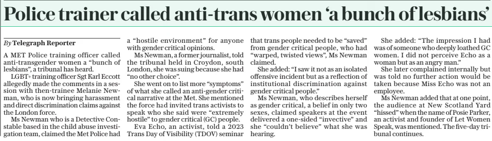 Police trainer called anti-trans women ‘a bunch of lesbians’ The Daily Telegraph12 Mar 2025By Telegraph Reporter A MET Police training officer called anti-transgender women a “bunch of lesbians”, a tribunal has heard. LGBT+ training officer Sgt Karl Eccott allegedly made the comments in a session with then-trainee Melanie Newman, who is now bringing harassment and direct discrimination claims against the London force. Ms Newman who is a Detective Constable based in the child abuse investigation team, claimed the Met Police had a “hostile environment” for anyone with gender critical opinions. Ms Newman, a former journalist, told the tribunal held in Croydon, south London, she was suing because she had “no other choice”. She went on to list more “symptoms” of what she called an anti-gender critical narrative at the Met. She mentioned the force had invited trans activists to speak who she said were “extremely hostile” to gender critical (GC) people. Eva Echo, an activist, told a 2023 Trans Day of Visibility (TDOV) seminar that trans people needed to be “saved” from gender critical people, who had “warped, twisted views”, Ms Newman claimed. She added: “I saw it not as an isolated offensive incident but as a reflection of institutional discrimination against gender critical people.” Ms Newman, who describes herself as gender critical, a belief in only two sexes, claimed speakers at the event delivered a one-sided “invective” and she “couldn’t believe” what she was hearing. She added: “The impression I had was of someone who deeply loathed GC women. I did not perceive Echo as a woman but as an angry man.” She later complained internally but was told no further action would be taken because Miss Echo was not an employee. Ms Newman added that at one point, the audience at New Scotland Yard “hissed” when the name of Posie Parker, an activist and founder of Let Women Speak, was mentioned. The five-day tribunal continues. Article Name:Police trainer called anti-trans women ‘a bunch of lesbians’ Publication:The Daily Telegraph Author:By Telegraph Reporter Start Page:8 End Page:8