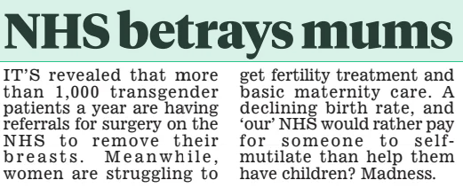NHS betrays mums Daily Mail12 Feb 2025 IT’S revealed that more than 1,000 transgender patients a year are having referrals for surgery on the NHS to remove their breasts. Meanwhile, women are struggling to get fertility treatment and basic maternity care. A declining birth rate, and ‘our’ NHS would rather pay for someone to selfmutilate than help them have children? Madness.  Article Name:NHS betrays mums Publication:Daily Mail Start Page:15 End Page:15