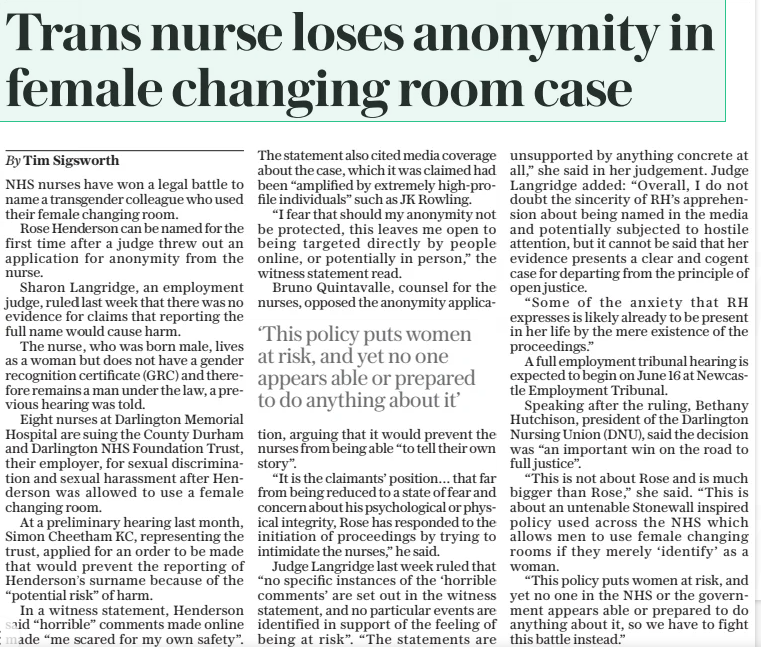 Trans nurse loses anonymity in female changing room case The Daily Telegraph28 Feb 2025By Tim Sigsworth NHS nurses have won a legal battle to name a transgender colleague who used their female changing room. Rose Henderson can be named for the first time after a judge threw out an application for anonymity from the nurse. Sharon Langridge, an employment judge, ruled last week that there was no evidence for claims that reporting the full name would cause harm. The nurse, who was born male, lives as a woman but does not have a gender recognition certificate (GRC) and therefore remains a man under the law, a previous hearing was told. Eight nurses at Darlington Memorial Hospital are suing the County Durham and Darlington NHS Foundation Trust, their employer, for sexual discrimination and sexual harassment after Henderson was allowed to use a female changing room. At a preliminary hearing last month, Simon Cheetham KC, representing the trust, applied for an order to be made that would prevent the reporting of Henderson’s surname because of the “potential risk” of harm. In a witness statement, Henderson said “horrible” comments made online made “me scared for my own safety”. The statement also cited media coverage about the case, which it was claimed had been “amplified by extremely high-profile individuals” such as JK Rowling. “I fear that should my anonymity not be protected, this leaves me open to being targeted directly by people online, or potentially in person,” the witness statement read. Bruno Quintavalle, counsel for the nurses, opposed the anonymity application, arguing that it would prevent the nurses from being able “to tell their own story”. “It is the claimants’ position… that far from being reduced to a state of fear and concern about his psychological or physical integrity, Rose has responded to the initiation of proceedings by trying to intimidate the nurses,” he said. Judge Langridge last week ruled that “no specific instances of the ‘horrible comments’ are set out in the witness statement, and no particular events are identified in support of the feeling of being at risk”. “The statements are unsupported by anything concrete at all,” she said in her judgement. Judge Langridge added: “Overall, I do not doubt the sincerity of RH’S apprehension about being named in the media and potentially subjected to hostile attention, but it cannot be said that her evidence presents a clear and cogent case for departing from the principle of open justice. “Some of the anxiety that RH expresses is likely already to be present in her life by the mere existence of the proceedings.” A full employment tribunal hearing is expected to begin on June 16 at Newcastle Employment Tribunal. Speaking after the ruling, Bethany Hutchison, president of the Darlington Nursing Union (DNU), said the decision was “an important win on the road to full justice”. “This is not about Rose and is much bigger than Rose,” she said. “This is about an untenable Stonewall inspired policy used across the NHS which allows men to use female changing rooms if they merely ‘identify’ as a woman. “This policy puts women at risk, and yet no one in the NHS or the government appears able or prepared to do anything about it, so we have to fight this battle instead.” ‘This policy puts women at risk, and yet no one appears able or prepared to do anything about it’ Article Name:Trans nurse loses anonymity in female changing room case Publication:The Daily Telegraph Author:By Tim Sigsworth Start Page:9 End Page:9