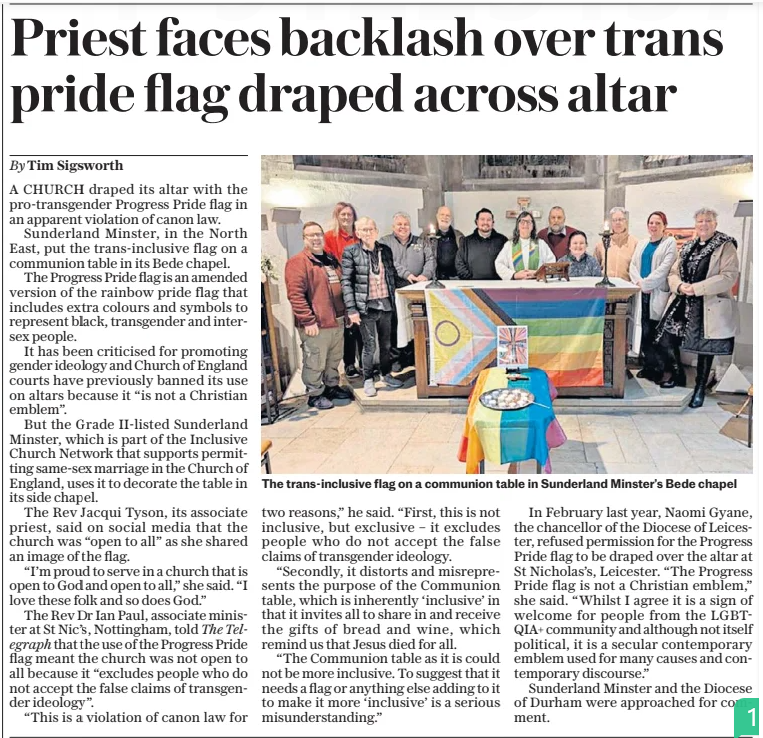 Priest faces backlash over trans pride flag draped across altar The Sunday Telegraph16 Feb 2025By Tim Sigsworth  The trans-inclusive flag on a communion table in Sunderland Minster’s Bede chapel A CHURCH draped its altar with the pro-transgender Progress Pride flag in an apparent violation of canon law.  Sunderland Minster, in the North East, put the trans-inclusive flag on a communion table in its Bede chapel.  The Progress Pride flag is an amended version of the rainbow pride flag that includes extra colours and symbols to represent black, transgender and intersex people.  It has been criticised for promoting gender ideology and Church of England courts have previously banned its use on altars because it “is not a Christian emblem”.  But the Grade II-listed Sunderland Minster, which is part of the Inclusive Church Network that supports permitting same-sex marriage in the Church of England, uses it to decorate the table in its side chapel.  The Rev Jacqui Tyson, its associate priest, said on social media that the church was “open to all” as she shared an image of the flag.  “I’m proud to serve in a church that is open to God and open to all,” she said. “I love these folk and so does God.”  The Rev Dr Ian Paul, associate minister at St Nic’s, Nottingham, told The Telegraph that the use of the Progress Pride flag meant the church was not open to all because it “excludes people who do not accept the false claims of transgender ideology”.  “This is a violation of canon law for two reasons,” he said. “First, this is not inclusive, but exclusive – it excludes people who do not accept the false claims of transgender ideology.  “Secondly, it distorts and misrepresents the purpose of the Communion table, which is inherently ‘inclusive’ in that it invites all to share in and receive the gifts of bread and wine, which remind us that Jesus died for all.  “The Communion table as it is could not be more inclusive. To suggest that it needs a flag or anything else adding to it to make it more ‘inclusive’ is a serious misunderstanding.”  In February last year, Naomi Gyane, the chancellor of the Diocese of Leicester, refused permission for the Progress Pride flag to be draped over the altar at St Nicholas’s, Leicester. “The Progress Pride flag is not a Christian emblem,” she said. “Whilst I agree it is a sign of welcome for people from the LGBTQIA+ community and although not itself political, it is a secular contemporary emblem used for many causes and contemporary discourse.”  Sunderland Minster and the Diocese of Durham were approached for comment.  Article Name:Priest faces backlash over trans pride flag draped across altar Publication:The Sunday Telegraph Author:By Tim Sigsworth Start Page:10 End Page:10