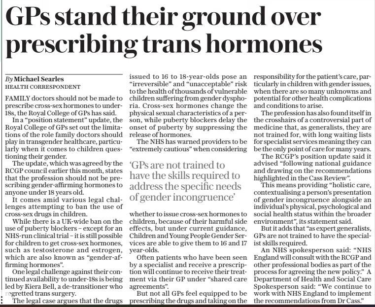 GPs stand their ground over prescribing trans hormones The Sunday Telegraph30 Mar 2025By Michael Searles HEALTH CORRESPONDENT FAMILY doctors should not be made to prescribe cross-sex hormones to under18s, the Royal College of GPs has said. In a “position statement” update, the Royal College of GPs set out the limitations of the role family doctors should play in transgender healthcare, particularly when it comes to children questioning their gender. The update, which was agreed by the RCGP council earlier this month, states that the profession should not be prescribing gender-affirming hormones to anyone under 18 years old. It comes amid various legal challenges attempting to ban the use of cross-sex drugs in children. While there is a UK-wide ban on the use of puberty blockers – except for an NHS-run clinical trial – it is still possible for children to get cross-sex hormones, such as testosterone and estrogen, which are also known as “gender-affirming hormones”. One legal challenge against their continued availability to under-18s is being led by Kiera Bell, a de-transitioner who regretted trans surgery. The legal case argues that the drugs issued to 16 to 18-year-olds pose an “irreversible” and “unacceptable” risk to the health of thousands of vulnerable children suffering from gender dysphoria. Cross-sex hormones change the physical sexual characteristics of a person, while puberty blockers delay the onset of puberty by suppressing the release of hormones. The NHS has warned providers to be “extremely cautious” when considering ‘GPs are not trained to have the skills required to address the specific needs of gender incongruence’ whether to issue cross-sex hormones to children, because of their harmful side effects, but under current guidance, Children and Young People Gender Services are able to give them to 16 and 17 year-olds. Often patients who have been seen by a specialist and receive a prescription will continue to receive their treatment via their GP under “shared care agreements”. But not all GPs feel equipped to be prescribing the drugs and taking on the responsibility for the patient’s care, particularly in children with gender issues, when there are so many unknowns and potential for other health complications and conditions to arise. The profession has also found itself in the crosshairs of a controversial part of medicine that, as generalists, they are not trained for, with long waiting lists for specialist services meaning they can be the only point of care for many years. The RCGP’s position update said it advised “following national guidance and drawing on the recommendations highlighted in the Cass Review”. This means providing “holistic care, contextualising a person’s presentation of gender incongruence alongside an individual’s physical, psychological and social health status within the broader environment”, its statement said. But it adds that “as expert generalists, GPs are not trained to have the specialist skills required. An NHS spokesperson said: “NHS England will consult with the RCGP and other professional bodies as part of the process for agreeing the new policy.” A Department of Health and Social Care Spokesperson said: “We continue to work with NHS England to implement the recommendations from Dr Cass.” Article Name:GPs stand their ground over prescribing trans hormones Publication:The Sunday Telegraph Author:By Michael Searles HEALTH CORRESPONDENT Start Page:7 End Page:7