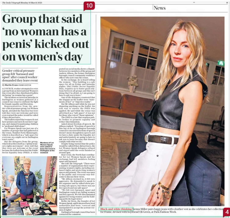 Group that said ‘no woman has a penis’ kicked out on women’s day Gender-critical pressure group felt ‘harassed and upset’ after council worker demanded they leave event The Daily Telegraph10 Mar 2025By Martin Evans Crime editor  Members of Let Women Speak were asked to leave the event in Darlington at the weekend A COUNCIL worker attempted to evict a group from an International Women’s Day event after they distributed leaflets declaring “no woman has a penis”.  The incident occurred on Saturday in Darlington as women gathered at a council-run venue to celebrate the fight for female equality and liberation.  Representatives from the gender-critical pressure group, Let Women Speak, attended the function but were told they were not welcome and were even warned the police would be called if they did not leave.  The leaflets stated that women do not have penises and men do not have vaginas, and claimed transitioning children is “profound child abuse”.  Let Women Speak was just one of a number of groups that had gathered at the venue, Number Forty Skinnergate, which is described as a “safe space for everyone on a night out in Darlington town centre”.  But the delegates from the group, which describes itself as a “global women’s rights movement”, were told that they were not welcome at the event because the leaflets breached the Public Sector Equality Duty (PSED). A video posted on social media shows a dispute between two members of the group and Andrew Allison, the former Darlington borough council community resilience officer who now runs the venue.  In the exchange, he is heard telling the women: “This building is a safe space for all on Friday and Saturday nights, [the] Public Sector Equality Duty, requires us to foster good relations between all groups and this isn’t doing that I’m afraid, so I am going to have to ask you to leave.”  One of the delegates countered that the slogans on the leaflet were “statements of fact” or “objective reality”.  But Mr Allison said while he was not disputing anything on the leaflet, his role was to ensure the PSED was applied. He said while the venue was advertised as a “safe space”, it was not for those who voiced “those opinions”.  The PSED is a law that requires public bodies to promote equality and reduce discrimination.  Asked about freedom of speech, Mr Allison replied: “Freedom of speech is fine but as far as Darlington borough council is concerned freedom of speech doesn’t mean thoughtless speech and we have a duty under the Equality Act and unfortunately are going to have to ask you to leave because that doesn’t comply with what we do.”  Despite being warned that the police would be called if they did not leave, the Let Women Speak delegates refused and stayed until the event finished at around 3pm.  Rose Cross, the North East coordinator for Let Women Speak said the exchange had left members feeling upset and harassed.  She told The Telegraph: “There were a number of organisations there representing women’s rights, including sexbased rights and protecting women’s spaces and prisons. The event was open to the public and everyone was welcome to discuss their views.  “Mr Allison stormed in, it felt very aggressive. He demanded to speak to the organiser and he talked about protecting safe spaces, but where was our free speech and our safe space?  “We felt very harassed, upset and Darlington council are failing women and free speech. We felt discriminated against for being women and for holding perfectly legal views.”  Kellie-jay Keen, the founder of Let Women Speak, said it showed how local authorities had been “coerced and manipulated to accept the activist version of rights”.  Darlington borough council has been contacted for comment.  Article Name:Group that said ‘no woman has a penis’ kicked out on women’s day Publication:The Daily Telegraph Author:By Martin Evans Crime editor Start Page:9 End Page:9
