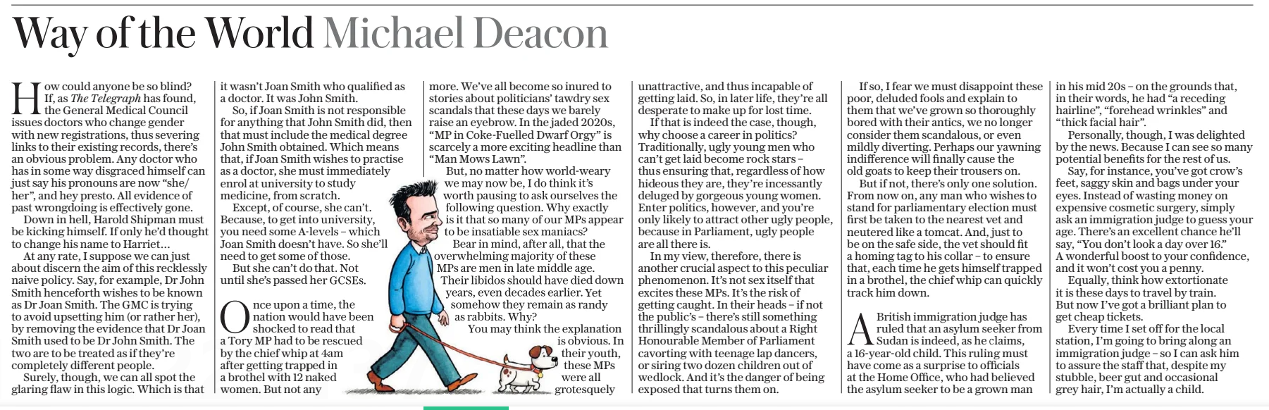 Way of the World Michael Deacon The Daily Telegraph - Saturday22 Feb 2025At telegraph.co.uk/ opinion The Telegraph How could anyone be so blind? If, as has found, the General Medical Council issues doctors who change gender with new registrations, thus severing links to their existing records, there’s an obvious problem. Any doctor who has in some way disgraced himself can just say his pronouns are now “she/ her”, and hey presto. All evidence of past wrongdoing is effectively gone. Down in hell, Harold Shipman must be kicking himself. If only he’d thought to change his name to Harriet… At any rate, I suppose we can just about discern the aim of this recklessly naive policy. Say, for example, Dr John Smith henceforth wishes to be known as Dr Joan Smith. The GMC is trying to avoid upsetting him (or rather her), by removing the evidence that Dr Joan Smith used to be Dr John Smith. The two are to be treated as if they’re completely different people. Surely, though, we can all spot the glaring flaw in this logic. Which is that it wasn’t Joan Smith who qualified as a doctor. It was John Smith. So, if Joan Smith is not responsible for anything that John Smith did, then that must include the medical degree John Smith obtained. Which means that, if Joan Smith wishes to practise as a doctor, she must immediately enrol at university to study medicine, from scratch. Except, of course, she can’t. Because, to get into university, you need some A-levels – which Joan Smith doesn’t have. So she’ll need to get some of those. But she can’t do that. Not until she’s passed her GCSEs. Once upon a time, the nation would have been shocked to read that a Tory MP had to be rescued by the chief whip at 4am after getting trapped in a brothel with 12 naked women. But not any more. We’ve all become so inured to stories about politicians’ tawdry sex scandals that these days we barely raise an eyebrow. In the jaded 2020s, “MP in Coke-Fuelled Dwarf Orgy” is scarcely a more exciting headline than “Man Mows Lawn”.