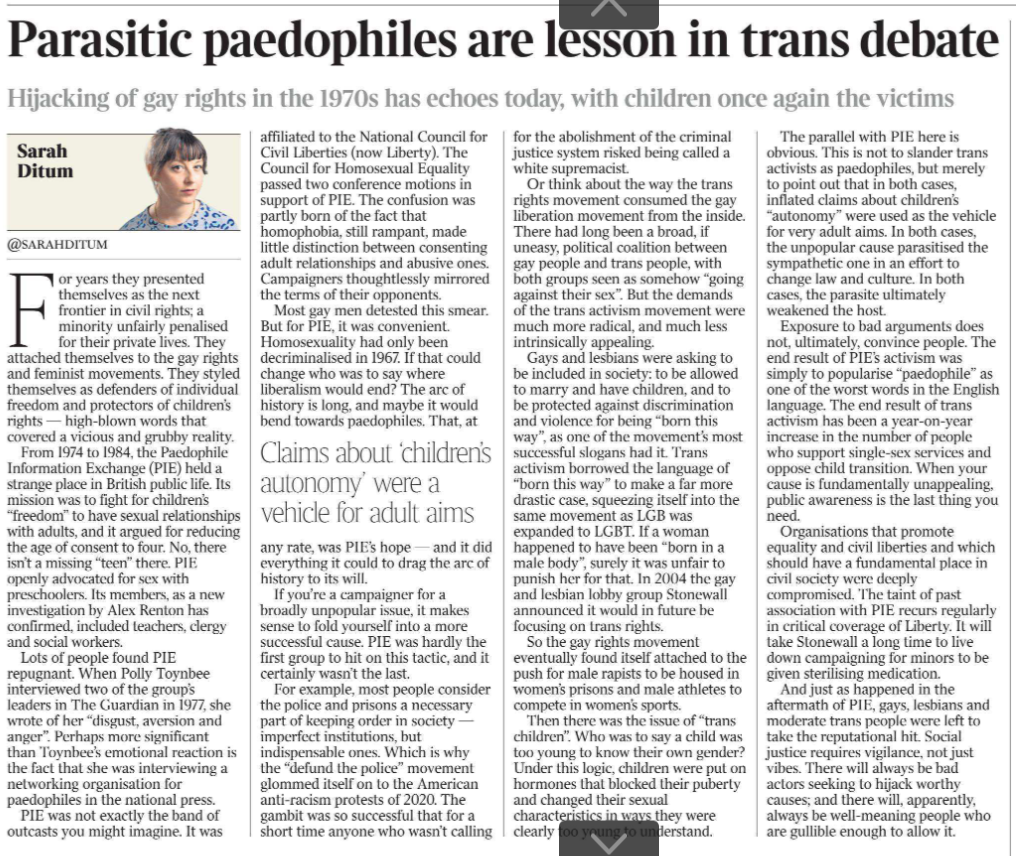 Parasitic paedophiles are lesson in trans debate Hijacking of gay rights in the 1970s has echoes today, with children once again the victims Sarah Ditum @sarahditum Sarah Ditum For years they presented themselves as the next frontier in civil rights; a minority unfairly penalised for their private lives. They attached themselves to the gay rights and feminist movements. They styled themselves as defenders of individual freedom and protectors of children’s rights — high-blown words that covered a vicious and grubby reality. From 1974 to 1984, the Paedophile Information Exchange (PIE) held a strange place in British public life. Its mission was to fight for children’s “freedom” to have sexual relationships with adults, and it argued for reducing the age of consent to four. No, there isn’t a missing “teen” there. PIE openly advocated for sex with preschoolers. Its members, as a new investigation by Alex Renton has confirmed, included teachers, clergy and social workers. Lots of people found PIE repugnant. When Polly Toynbee interviewed two of the group’s leaders in The Guardian in 1977, she wrote of her “disgust, aversion and anger”. Perhaps more significant than Toynbee’s emotional reaction is the fact that she was interviewing a networking organisation for paedophiles in the national press. PIE was not exactly the band of outcasts you might imagine. It was affiliated to the National Council for Civil Liberties (now Liberty). The Council for Homosexual Equality passed two conference motions in support of PIE. The confusion was partly born of the fact that homophobia, still rampant, made little distinction between consenting adult relationships and abusive ones. Campaigners thoughtlessly mirrored the terms of their opponents. Most gay men detested this smear. But for PIE, it was convenient. Homosexuality had only been decriminalized in 1967. If that could change who was to say where liberalism would end? The arc of history is long, and maybe it would bend towards paedophiles. That, at any rate, was PIE’s hope — and it did everything it could to drag the arc of history to its will. Claims about ‘children’s autonomy’ were a vehicle for adult aims If you’re a campaigner for a broadly unpopular issue, it makes sense to fold yourself into a more successful cause. PIE was hardly the first group to hit on this tactic, and it certainly wasn’t the last. For example, most people consider the police and prisons a necessary part of keeping order in society — imperfect institutions, but indispensable ones. Which is why the “defund the police” movement glommed itself on to the American anti-racism protests of 2020. The gambit was so successful that for a short time anyone who wasn’t calling for the abolishment of the criminal justice system risked being called a white supremacist. Or think about the way the trans rights movement consumed the gay liberation movement from the inside. There had long been a broad, if uneasy, political coalition between gay people and trans people, with both groups seen as somehow “going against their sex”. But the demands of the trans activism movement were much more radical, and much less intrinsically appealing. Gays and lesbians were asking to be included in society: to be allowed to marry and have children, and to be protected against discrimination and violence for being “born this way”, as one of the movement’s most successful slogans had it. Trans activism borrowed the language of “born this way” to make a far more drastic case, squeezing itself into the same movement as LGB was expanded to LGBT. If a woman happened to have been “born in a male body”, surely it was unfair to punish her for that. In 2004 the gay and lesbian lobby group Stonewall announced it would in future be focusing on trans rights. So the gay rights movement eventually found itself attached to the push for male rapists to be housed in women’s prisons and male athletes to compete in women’s sports. Then there was the issue of “trans children”. Who was to say a child was too young to know their own gender? Under this logic, children were put on hormones that blocked their puberty and changed their sexual characteristics in ways they were clearly too young to understand. The parallel with PIE here is obvious. This is not to slander trans activists as paedophiles, but merely to point out that in both cases, inflated claims about children’s “autonomy” were used as the vehicle for very adult aims. In both cases, the unpopular cause parasitised the sympathetic one in an effort to change law and culture. In both cases, the parasite ultimately weakened the host. Exposure to bad arguments does not, ultimately, convince people. The end result of PIE’s activism was simply to popularise “paedophile” as one of the worst words in the English language. The end result of trans activism has been a year-on-year increase in the number of people who support single-sex services and oppose child transition. When your cause is fundamentally unappealing, public awareness is the last thing you need. Organisations that promote equality and civil liberties and which should have a fundamental place in civil society were deeply compromised. The taint of past association with PIE recurs regularly in critical coverage of Liberty. It will take Stonewall a long time to live down campaigning for minors to be given sterilising medication. And just as happened in the aftermath of PIE, gays, lesbians and moderate trans people were left to take the reputational hit. Social justice requires vigilance, not just vibes. There will always be bad actors seeking to hijack worthy causes; and there will, apparently, always be well-meaning people who are gullible enough to allow it.