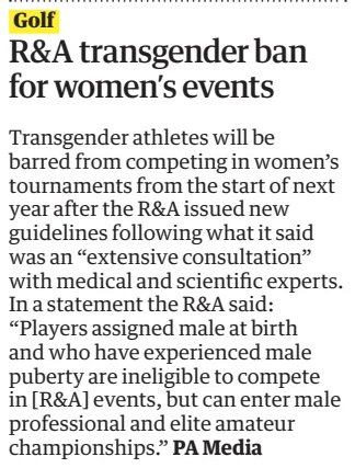 R&A transgender ban for women’s events The Guardian13 Dec 2024 Transgender athletes will be barred from competing in women’s tournaments from the start of next year after the R&A issued new guidelines following what it said was an “extensive consultation” with medical and scientific experts. In a statement the R&A said: “Players assigned male at birth and who have experienced male puberty are ineligible to compete in [R&A] events, but can enter male professional and elite amateur championships.”  Article Name:R&A transgender ban for women’s events Publication:The Guardian Start Page:23 End Page:23