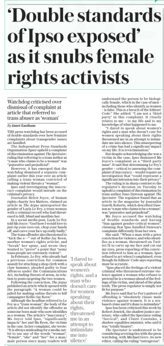 ‘Double standards of Ipso exposed’ as it snubs female rights activists Watchdog criticised over dismissal of complaint at article that referred to trans abuser as ‘woman’ The Daily Telegraph - Saturday14 Dec 2024By Janet Eastham THE press watchdog has been accused of double standards over how feminist complaints about transgender issues are handled.  The Independent Press Standards Organisation (Ipso) upheld a complaint of discrimination against The Spectator, ruling that referring to a trans author as “a man who claims to be a woman” was “pejorative and prejudicial”.  However, it has emerged that the watchdog dismissed a separate complaint earlier this year over an article calling a trans woman convicted of making violent threats a “woman”.  Ipso said investigating the inaccuracy complaint would intrude on the criminal’s privacy.  Journalist Helen Joyce, of human rights charity Sex Matters, claimed an article in The Argus misreported the gender of Layla Le Fey, a trans woman with a criminal record who had threatened to kill, blind and mutilate her.  In a social media post, Layla Le Fey told Ms Joyce: “God how I would love to just rip your eyes out, chop your hands off, and carve your face up really badly.”  The trans offender also threatened to “kick the s---” out of Kellie-Jay Keen, another woman’s rights activist, and “break” her spine, and wrote they wanted to “prove” a point that “some trans people are extremely violent”.  In February, Le Fey, who already had a previous conviction for common assault for attacking a shop clerk with a claw hammer, pleaded guilty to four offences under the Communications Act, including threats of arson, in relation to posts targeting the two women.  Following the conviction, The Argus published an article which opened with the paragraph: “A woman could be jailed for making online threats to kill campaigner Kellie-Jay Keen.”  Although the headline referred to Le Fey as a “trans woman”, the body of the article did not identify the offender as someone born male who now identifies as a woman. The article’s “inaccuracy”, Ms Joyce told Ipso, “significantly impacts” her and Ms Keen, the victims in the case. In her complaint, she wrote: “It is always misleading for a media outlet to use any of the words “woman”, “female”, “she” and “her” for a man/ male person since many readers will ‘I dared to speak about women’s rights, and a man who doesn’t care for women speaking about their rights, threatened me in an attempt to intimidate me into silence’ understand the person to be biologically female, which in the case of men – including those who identify as women – is false. This is a breach of the Editors’ Code.” She added: “I am not a ‘third party’ in this complaint. It closely relates to me – to my life and to my knowledge of what happened to me.  “I dared to speak about women’s rights and a man who doesn’t care for women speaking about their rights threatened me in an attempt to intimidate me into silence. This misreporting of a crime has had a significant impact on my life. It is revictimisation.”  But despite acknowledging she was a victim in the case, Ipso dismissed Ms Joyce’s complaint as a “third party issue”. It said that determining Le Fey’s gender – critical to assessing the complaint of inaccuracy – would require an investigation that “could represent a significant intrusion into their privacy”.  The ruling is in sharp contrast to the regulator’s decision on Tuesday to uphold a complaint of discrimination by trans author Juno Dawson against The Spectator. The regulator found that an article in the magazine by journalist Gareth Roberts, which described Dawson as “a man who claims to be a woman”, was “pejorative and prejudicial”.  Ms Joyce accused the watchdog of double standards and having “bias against gender-critical women”, claiming that Ipso handled Dawson’s complaint differently from her own.  She said: “When a man with a prior conviction for violence, and who identifies as a woman, threatened on Twitter/X to carve up my face and cut out my eyes, press reporting of his conviction referred to him as a woman. Ipso refused to act when I complained, even though its Editors’ Code says reporting must be accurate.  “Ipso placed the feelings of a violent criminal who threatened extreme violence against a woman who refuses to pretend he is a woman ahead of the feelings of his victim, and ahead of the plain truth. The press regulator is simply not fit for purpose.”  Ms Joyce said that Le Fey’s pattern of offending is “absolutely classic male violence against women. It is a sexbased crime and it’s done to intimidate”.  Ipso has been criticised this week by Robert Jenrick, the shadow justice secretary, who called the Spectator ruling “farcical”, and Claire Coutinho, a shadow equalities minister, who said it was “totally bizarre”.  The Spectator is understood to be considering severing ties with the press watchdog, with Michael Gove, its new editor, calling the ruling “outrageous”.  Article Name:‘Double standards of Ipso exposed’ as it snubs female rights activists Publication:The Daily Telegraph - Saturday Author:By Janet Eastham Start Page:11 End Page:11